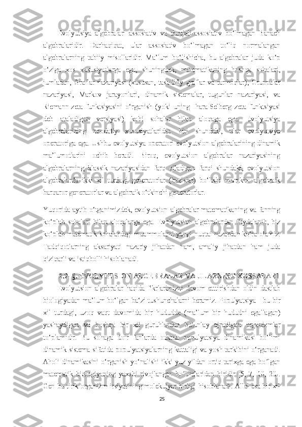 Evolyutsiya   algebralari   assosiativ   va   darajali-assosiativ   bo‘lmagan   Banach
algebralaridir.   Darhaqiqat,   ular   assosiativ   bo‘lmagan   to‘liq   normalangan
algebralarning   tabiiy   misollaridir.   Ma’lum   bo‘lishicha,   bu   algebralar   juda   ko‘p
o‘ziga   xos   xususiyatlarga   ega,   shuningdek,   matematikaning   boshqa   sohalari,
jumladan,   Graflar   nazariyasi   (xususan,   tasodifiy   graflar   va   tarmoqlar),   Gruppalar
nazariyasi,   Markov   jarayonlari,   dinamik   sistemalar,   tugunlar   nazariyasi,   va
Riemann-zeta   funktsiyasini   o‘rganish   (yoki   uning   Ihara-Selberg   zeta   funktsiyasi
deb   ataladigan   versiyasi)   kabi   sohalar   bilan   aloqaga   ega.   Evolyutsiya
algebralarining   noodatiy   xususiyatlaridan   biri   shundaki,   ular   evolyutsiya
operatoriga ega. Ushbu evolyutsiya operatori evolyutsion algebralarining dinamik
ma’lumotlarini   ochib   beradi.   Biroq,   evolyutsion   algebralar   nazariyasining
algebralarning   klassik   nazariyasidan   farq   qiladigan   farqi   shundaki,   evolyutsion
algebralarda   ikki   xil   turdagi   generatorlar   (bazislar)   bo‘lishi   mumkin:   algebraik
barqaror generatorlar va algebraik o‘tkinchi generatorlar.
Yuqorida   aytib  o‘tganimizdek,  evolyutsion   algebralar  matematikaning   va  fanning
ko‘plab   sohalari   bilan   aloqalarga   ega.   Evolyutsion   algebralardan   foydalanib,   biz
ko‘plab matematik sohalardagi muammolarni yangi nuqtai nazardan ko‘ra olamiz.
Tadqiqotlarning   aksariyati   nazariy   jihatdan   ham,   amaliy   jihatdan   ham   juda
qiziqarli va istiqbolli hisoblanadi. 
2.2 - § . EVOLYUTSION ALGEBRALAR VA ULARNING XOSSALARI
Evolyutsion   algebralar   haqida   fikrlarimizni   davom   etttirishdan   oldin   dastlab
biologiyadan ma’lum bo‘lgan ba‘zi tushunchalarni beramiz. Populyatsiya - bu bir
xil   turdagi,   uzoq   vaqt   davomida   bir   hududda   (ma’lum   bir   hududni   egallagan)
yashaydigan   va   boshqa   bir   xil   guruhlardan   butunlay   ajratilgan   organizmlar
to‘plamidir.   Bu   sohaga   doir   fanlarda   odatda   populyatsiya   dinamikasi   bo‘limi
dinamik sistema sifatida populyatsiyalarning kattaligi va yosh tarkibini o‘rganadi.
Aholi   dinamikasini  o‘rganish   yo‘nalishi   ikki   yuz  yildan  ortiq  tarixga  ega  bo lganʻ
matematik   biologiyaning   yaxshi   rivojlangan   bo limlaridan   biridir   [5,   7,   10,   20].	
ʻ
Gen bu tirik organizm irsiyatining molekulyar birligi hisoblanadi. Allel esa bir xil
25 