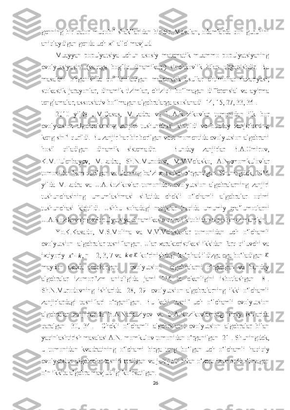 genning   bir   qator   muqobil   shakllaridan   biridir.   Masalan,   odamlarda   qon   guruhini
aniqlaydigan genda uch xil allel mavjud.
Muayyan   populyatsiya   uchun   asosiy   matematik   muammo   populyatsiyaning
evolyutsiyasini   (vaqtga   bog'liq   dinamikani)   sinchkovlik   bilan   o'rganishdir.   Bu
masalani   o rganishda   qo llaniladigan   matematik   usullar   ehtimollar   nazariyasi,ʻ ʻ
stokastik   jarayonlar,   dinamik   tizimlar,   chiziqli   bo lmagan   differensial   va   ayirma	
ʻ
tenglamalar, assotsiativ bo lmagan algebralarga asoslanadi [14, 15, 27, 33, 36].	
ʻ
2010   yilda   J.M.Casas,   M.Ladra   va   U.A.Rozikovlar   tomonidan   ilk   bor
evolyutsion   algebralarning   zanjiri   tushunchasi   kiritildi   va   bunday   zanjirlarning
keng sinfi qurildi. Bu zanjir har bir berilgan vaqt momentida evolyutsion algebrani
hosil   qiladigan   dinamik   sistemadir.     Bunday   zanjirlar   B.A.Omirov,
K.M.Tulenbayev,   M.Ladra,   Sh.N.Murodov,   M.V.Velasko,   A.N.Imomkulovlar
tomonidan ham qurilgan va ularning ba‘zi xossalari o‘rganilgan. Shuningdek, 2016
yilda   M.Ladra   va   U.A.Rozikovlar   tomonidan   evolyutsion   algebralarning   zanjiri
tushunchasining   umumlashmasi   sifatida   chekli   o‘lchamli   algebralar   oqimi
tushunchasi   kiritildi.   Ushbu   sohadagi   natijalar   haqida   umumiy   ma’lumotlarni
U.A.Rozikovning «Populyatsiya dinamikasi» nomli kitobidan topishimiz mumkin.
Yo.K.Kasado,   M.S.Molina   va   M.V.Velaskolar   tomonidan   uch   o‘lchamli
evolyutsion   algebralar tasniflangan. Ular xarakteristikasi ikkidan farq qiluvchi va
ixtiyoriy  	
xn−k , n = 2, 3, 7 va   k ∈ K
 ko‘rinishdagi ko‘phad ildizga ega bo‘ladigan  K
maydon   ustida   aniqlangan       evolyutsion     algebralarni   o‘rgangan   va   bunday
algebralar   izomorfizm   aniqligida   jami   116   ta   ekanligini   isbotlashgan   [8].
Sh.N.Murodovning   ishlarida   [28,   29]   evolyutsion   algebralarning   ikki   o‘lchamli
zanjirlardagi   tasniflari   o‘rganilgan.   Bu   kabi   tasnif   uch   o‘lchamli   evolyutsion
algebralar   zanjirlarida   B.A.Narkuziyev   va   U.A.Rozikovlarning   ilmiy   ishlarida
qaralgan   [30,   34].     Chekli   o‘lchamli   algebralarni   evolyutsion   algebralar   bilan
yaqinlashtirish masalasi A.N.Imomkulov tomonidan o‘rganilgan [21]. Shuningdek,
u   tomonidan   kvadratining   o‘lchami   birga   teng   bo‘lgan   uch   o‘lchamli   haqiqiy
evolyutsion algebralar tasnifi topilgan va juft-jufti bilan o‘zaro izomorf bo‘lmagan
o‘n ikkita algebra mavjudligi ko‘rsatilgan.   
26 