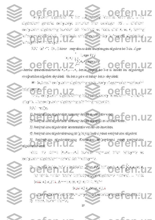 Evolyutsion   algebralar   ilk   bor   J.P.Tianning   kitobida   keltirilgan,   u   bu
algebralarni   genetika   evolyutsiya   qonunlari   bilan   asoslagan   [35].   U   allellarni
evolyutsion   algebraning   bazislari   deb   hisobladi   va   ikkita   allel  ei   va  	ej   larning
ko‘paytmasini   aniqladi.   Genetikada   aniqlangan   bunday   ko‘paytma   algebradagi
ko‘paytirishni ifodalaydi.
2.2.1-ta’rif.     ( E , · )
  biror   maydon ustida aniqlangan algebra bo‘lsin. Agar	
ei·ej=
{	
0,agar	ⅈ≠	j	
∑k=1
n	
aikek,agar	i=	j
shartni   qanoatlantiruvchi   e
1 , e
2 , … , e
n   bazis   majud   bo‘lsa   u   holda   bu   algebraga
evolyutsion algebra  deyiladi. Bu bazisga esa tabiiy bazis deyiladi.	
M	=(aij)
orqali evolyutsion algebraning strukturaviy o‘zgarmaslar matritsasini
belgilaymiz.
Endi,   evolyutsion   algebralarning   bir   nechta   asosiy   xossalarini   muhokama
qilaylik. Ular evolyutsion algebraning ta’rifining natijasidir.
2.2.1-natija.    
1) Evolyutsion algebralar umumiy holda assotsiativ emas.
2) Evolyutsion algebralar umumiy holda darajali-assosiativ emas.
3) Evolyutsion algebralar kommutativ va moslashuvchan.
4) Evolyutsion algebralarning to‘g‘ri yig‘indisi yana evolyutsion algebra.
5)   Evolyutsion   algebralarning   Kronecker   ko‘paytmasi   yana   evolyutsion
algebra bo‘ladi.
Isbot.   Biz   doimo  	
{e1,e2,…	,en}   bazislar   majmuasi   bilan   ishlaymiz   va
evolyutsion algebralarni notrivial deb hisoblaymiz.
1) Umumiy holda, ba’zi  	
i   indekslar  uchun  	ⅈ≠	j   bo‘lganda   e
i · e
i =
∑
j = 1n
a
ij e
j   va  	aij
lar   ichida   noldan   farqlisi   topiladi,   chunki   algebramiz   notrivial.   U   holda
( e
¿ ¿ i · e
i ) · e
j ≠ 0 ¿
. Ammo  e
i ·	
( e
i · e
j	) = e
i · 0 = 0
. Ya’ni 
( e
¿ ¿ i · e
i ) · e
j ≠ e
i ·	
( e
i · e
j	) , ¿
bu   evolyutsion algebralar umumiy holda assotsiativ emasligini anglatadi.
2) Biror 	
ei  bazisni olamiz, 
27 