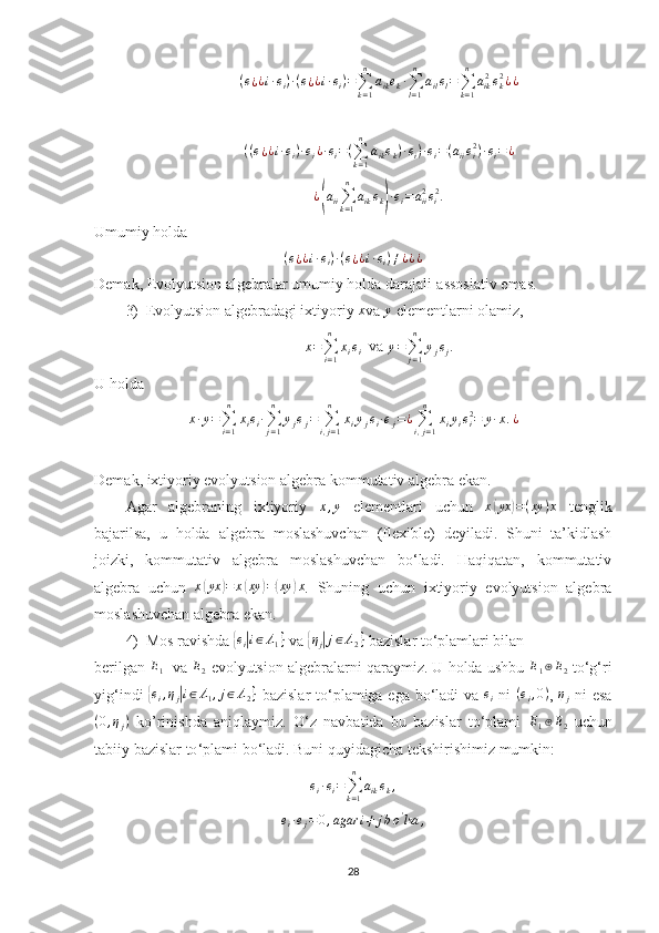 ( e
¿ ¿ i · e
i ) · ( e
¿ ¿ i · e
i ) =
∑
k = 1n
a
ik e
k ·
∑
l = 1n
a
il e
l =
∑
k = 1n
a
ik 2
e
k2
¿ ¿((e¿¿i·ei)·ei¿·ei=(∑k=1
n	
aikek)·ei)·ei=(aiiei2)·ei=¿
¿	
( a
ii ∑
k = 1n
a
ik e
k	) · e
i = a
ii2
e
i 2
.
Umumiy holda	
(e¿¿i·ei)·(e¿¿i·ei)≠¿¿¿
Demak,  Evolyutsion algebralar umumiy holda darajali-assosiativ emas.
3) Evolyutsion algebradagi ixtiyoriy  x
va 	
y  elementlarni olamiz, 	
x=∑i=1
n	
xiei
  va  y =
∑
j = 1n
y
j e
j .
U holda 
x · y =
∑
i = 1n
x
i e
i ·
∑
j = 1n
y
j e
j =
∑
i , j = 1n
x
i y
j e
i · e
j = ¿
∑
i , j = 1n
x
i y
i e
i2
= y · x . ¿
Demak, ixtiyoriy evolyutsion algebra kommutativ algebra ekan. 
Agar   algebraning   ixtiyoriy  	
x,y   elementlari   uchun   x	( yx	) = ( xy ) x
  tenglik
bajarilsa,   u   holda   algebra   moslashuvchan   (flexible)   deyiladi.   Shuni   ta’kidlash
joizki,   kommutativ   algebra   moslashuvchan   bo‘ladi.   Haqiqatan,   kommutativ
algebra   uchun  	
x(yx	)=	x(xy	)=(xy	)x .   Shuning   uchun   ixtiyoriy   evolyutsion   algebra
moslashuvchan algebra ekan. 
4) Mos ravishda 	
{ e
i	| i ∈ Λ
1 }
 va 	{ η
j	| j ∈ Λ
2 }
 bazislar to‘plamlari bilan 
berilgan 	
E1    va 	E2   evolyutsion algebralarni qaraymiz. U holda ushbu 	E1⊕E2  to‘g‘ri
yig‘indi  	
{ei,ηj|i∈Λ1,j∈Λ2}   bazislar  to‘plamiga ega bo‘ladi va  	ei   ni  	(ei,0) ,  	ηj   ni esa
( 0 , η
j )
  ko’rinishda   aniqlaymiz.   O‘z   navbatida   bu   bazislar   to‘plami   E
1 ⊕ E
2   uchun
tabiiy bazislar to ‘ plami bo ‘ ladi. Buni quyidagicha tekshirishimiz mumkin:	
ei·ei=∑k=1
n	
aikek,
e
i · e
j = 0 , agar i ≠ j b o '
lsa ,
28 