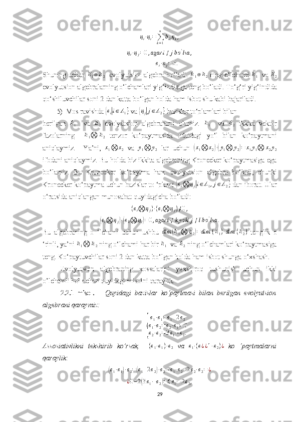 η
i · η
i =
∑
k = 1n
b
ik η
k ,
η
i · η
j = 0 , agar i ≠ j b o '
lsa ,ei·ηj=	0.
Shuning uchun 	
E1⊕E2     evolyutsion algebra bo‘ladi. 	E1⊕E2  ning o ‘ lchami 	E1    va 	E2
evolyutsion algebralarning o‘lchamlari yig‘indisiga teng bo‘ladi.  To‘g‘ri yig‘indida
qo‘shiluvchilar soni 2 dan katta bo‘lgan holda ham isbot shu kabi bajariladi.
5) Mos ravishda 	
{ e
i	| i ∈ Λ
1 }
 va 	{ η
j	| j ∈ Λ
2 }
 bazislar to‘plamlari bilan 
berilgan  	
E1     va  	E2   evolyutsion   algebralarni   olamiz.  	E1     va  	E2   ikkita   vektor
fazolarning     E
1 ⨂ E
2   tenzor   ko‘paytmasida   odatdagi   yo‘l   bilan   ko‘paytmani
aniqlaymiz.     Ya’ni,   x
1 ⨂ x
2   va   y
1 ⨂ y
2   lar   uchun  	
( x
1 ⨂ x
2	) ·( y
1 ⨂ y
2	) = x
1 y
1 ⨂ x
2 y
2
ifodani aniqlaymiz. Bu holda biz ikkita algebraning Kronecker ko‘paytmasiga ega
bo‘lamiz.   Bu   Kronecker   ko‘paytma   ham   evolyutsion   algebra   bo‘ladi,   chunki
Kronecker ko‘paytma uchun bazislar to ‘plami 	
{ e
i ⨂ η
j	| i ∈ Λ
1 , j ∈ Λ
2 }
 dan iborat. Ular
o‘ratsida aniqlangan munosabat quyidagicha bo‘ladi:	
(ei⨂	ηj)·(ei⨂	ηj)≠0,	
(ei⨂	ηj)·(ek⨂	ηl)=0,agar	i≠kyoki	j≠lbo'lsa	.
Bu   algebraning   o   ‘lchami   uchun   ushbu   dim	
( E
1 ⨂ E
2	) = dim   ( E
1 ) · dim   ( E
2 )
  tenglik   o
‘rinli, ya’ni 	
E1⨂	E2  ning o‘lchami har bir 	E1   va 	E2  ning o‘lchamlari ko‘paytmasiga
teng. Ko‘paytuvchilar soni 2 dan katta bo‘lgan holda ham isbot shunga o‘xshash. 
Evolyutsion   algebraning   xossalarini   yaxshiroq   tushunish   uchun   ikki
o’lchamli hol uchun quyidagi misolni qaraylik. 
2.2.1- misol .       Quyidagi   bazislar   ko‘paytmasi   bilan   berilgan   evolyutsion
algebrani qaraymiz:	
{
e
1 · e
1 = e
1 + 2 e
2
e
1 · e
2 = e
2 · e
1 = 0
e
2 · e
2 = 3 e
1 − e
2 .
Assosiativlikni   tekshirib   ko’rsak,     ( e
1 · e
1 ) · e
2   va   e
1 · ( e
¿ ¿ 1 · e
2 ) ¿
  ko   ‘paytmalarni
qaraylik:	
(e1·e1)·e2=(e1+2e2)·e2=e1·e2+2e2·e2=¿
¿ 0 + 2	
( 3 e
1 − e
2	) = 6 e
1 − 2 e
2 ,
29 