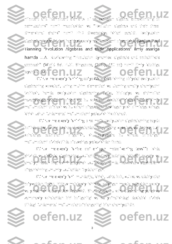 nilpotent   and   idempotent   elements   of   an   evolution   algebra   corresponding   to
permutations”   nomli   maqolasidan   va   “Evolution   algebras   and   their   three-
dimensional   chains”   nomli   PhD   dissertatsiya   ishlari   qaraldi.   Evolyutsion
algebralarning tadbiqlari haqidagi asosiy ma’lumotlarni o ‘ rganishda   Jianjun Paul
Tianning   “Evolution   Algebras   and   their   Applications”   ilmiy   asariga
hamda   U.A.   Rozikovning   “Population   dynamics:   algebraic   and   probabilistic
approach”   (World   Sci.   Publ.   Singapore,   (2020),   460   pp)   nomli   ilmiy   kitobiga
tayanildi [33].
               Bitiruv malakaviy ishining ob’yekti:   Ushbu ishning ob’yekti evolyutsion
algebraning   xossalari,   uning   muhim   elementlari   va   ularning   amaliy   ahamiyatini
izohlash,   hamda   evolyutsion   algebraning   fizika,   biologiya   va   ehtimollar
nazariyasiga   tadbiqlari   o ‘ rganish,   bu   sohadagi   dastlabki   o ‘ zbek   tilidagi   ilmiy
ma’lumotlarni to ‘ plash va bu sohani o’rganishni boshlagan yosh olimlarga sohaga
kirish uchun fundamental ma’lumotlarni yetkazish hisoblanadi.
                    Bitiruv malakaviy ishining predmeti:   Evolyutsion algebralarning paydo
bo ‘ lish   tarixi,   uning   boshqa   algebralardan   farqi,   uning   xossalari   va   fanning   turli
sohalariga   tadbiqlarini   o ‘ rganish,   shu   paytgacha   bu   sohada   to ‘ plangan
ma’lumotlarni o ‘ zbek tilida o’quvchiga yetkazishdan iborat. 
Bitiruv   malakaviy   ishida   qo ‘ llanilgan   metodikaning   tavsifi:   Ishda
chiziqli   va   abstrakt   algebraning   usullaridan,   ilmiy   tadqiqot   ishlarini   nazariy   va
amaliy jihatdan bog ‘ lashning tayanch usullaridan, hamda noassosiativ algebralarni
o ‘ rganishning umumiy usullaridan foydalanilgan. 
Bitiruv malakaviy ishi     mundarija,   kirish, uchta bob, xulosa va adabiyotlar
ro ‘ yxatidan   iborat.   Bitiruv   malakaviy   ishimda   qo ‘ yilgan   masala   yuzasidan   asosiy
va   yordamchi   adabiyotlar   o ‘ rganildi.   Shuningdek,   bu   soha   algebraning   yangi   va
zamonaviy   sohalaridan   biri   bo‘lganligi   va   bu   yo ‘ nalishdagi   dastlabki   o ‘ zbek
tilidagi fundamental ma’lumotlar to ‘ planganligi bilan ahamiyatlidir.
3 