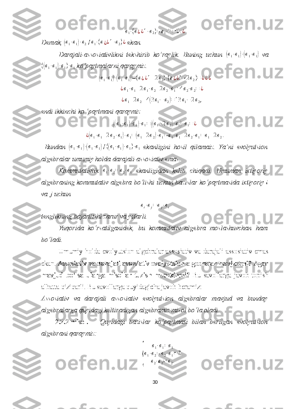 e1·(e¿¿1·e2)=e1·0=0.¿Demak, 	
(e1·e1)·e2≠e1·(e¿¿1·e2)¿  ekan.
Darajali-assosiativlikni   tekshirib   ko’raylik.   Buning   uchun  	
(e1·e1)·(e1·e1)   va
(	
( e
1 · e
1	) · e
1 ) · e
1  ko‘paytmalarni qaraymiz. 	
(
e
1 · e
1	) ·( e
1 · e
1	) = ( e
¿ ¿ 1 + 2 e
2 ) · ( e
¿ ¿ 1 + 2 e
2 ) = ¿ ¿ ¿	
¿e1·e1+2e1·e2+2e2·e1+4e2·e2=	¿
¿ e
1 + 2 e
2 + 4	
( 3 e
1 − e
2	) = 13 e
1 − 2 e
2 ,
endi ikkinchi ko ‘paytmani qaraymiz	
((e1·e1)·e1)·e1=((e1+2e2)·e1)·e1=¿
¿	
( e
1 · e
1 + 2 e
2 · e
1	) · e
1 =	( e
1 + 2 e
2	) · e
1 = e
1 · e
1 + 2 e
2 · e
1 = e
1 + 2 e
2 .
  Bundan  	
(e1·e1)·(e1·e1)≠((e1·e1)·e1)·e1   ekanligini   hosil   qilamaiz.   Ya’ni   evolyutsion
algebralar umumiy holda darajali-assosiativ emas. 
Kommutativlik  	
e1·e2=	e2·e1   ekanligidan   kelib   chiqadi.   Umuman   ixtiyoriy
algebraning kommutativ algebra bo‘lishi uchun bazislar ko‘paytmasida ixtiyoriy   i
va 	
j  uchun 	
ei·ej=ej·ei
tenglikning bajarilishi zarur va yetarli. 
Yuqorida   ko‘rsatilganidek,   bu   kommutativ   algebra   moslashuvchan   ham
bo‘ladi.
Umumiy holda evolyutsion algebralar assosiativ va darajali-assosiativ emas
ekan.  Assosiativ va darajali assosiativ evolyutsion algebralar mavjudmi? Agar
mavjud   bo‘lsa   ularga   misollar   tuzish   mumkinmi?   Bu   savollarga   javob   topish
albatta qiziqarli. Bu savollarga quyidagicha javob beramiz:
Assosiativ   va   darajali   assosiativ   evolyutsion   algebralar   mavjud   va   bunday
algebralarga quyidagi keltiradigan algebramiz misol bo‘la oladi .
2.2.2-misol.       Quyidagi   bazislar   ko‘paytmasi   bilan   berilgan   evolyutsion
algebrani qaraymiz:	
{	
e1·e1=e1	
e1·e2=e2·e1=0	
e2·e2=	e2.
30 