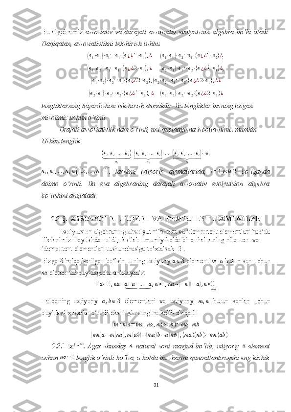 Bu   algebramiz   assosiativ   va   darajali   assosiativ   evolyutsion   algebra   bo‘la   oladi.
Haqiqatan, assosiativlikni tekshirish ushbu (e1·e1)·e1=	e1·(e¿¿1·e1),¿
     	(e1·e1)·e2=e1·(e¿¿1·e2)¿ , 	
(
e
1 · e
2	) · e
1 = e
1 · ( e
¿ ¿ 2 · e
1 ) , ¿
     	( e
2 · e
1	) · e
1 = e
2 · ( e
¿ ¿ 1 · e
1 ) ¿
, 	
(e1·e2)·e2=	e1·(e¿¿2·e2),(e2·e2)·e1=	e2·(e¿¿2·e1),¿¿
     	
(e2·e1)·e2=	e2·(e¿¿1·e2),¿
    	(e2·e2)·e2=e2·(e¿¿2·e2)¿  
tengliklarning bajarilishini tekshirish demakdir. Bu tengliklar bizning tuzgan 
misolimiz uchun o‘rinli. 
Drajali-assosiativlik ham o‘rinli, uni quyidagicha isbotlashimiz mumkin. 
Ushbu tenglik 
( e
i · e
i · … · e
i )	
⏟
n
1 ·	( e
i · e
i · … · e
i	)	⏟
n
2 · … ·	( e
i · e
i · … · e
i	)	⏟
n
k = e
i	
n1,n2,…	,nk∈{1,2	,…	,n−1}
  larning   ixtiyoriy   qiymatlarida,  	i=1yoki	2   bo‘lganda
doimo   o‘rinli.   Bu   esa   algebraning   darajali   assosiativ   evolyutsion   algebra
bo‘lishini anglatadi.
2.3- §.     ABSOLYUT NILPOTENT VA IDEMPOTENT ELEMENTLAR
Evolyutsion algebraning absolyut nilpotent va idempotent elementlari haqida
fikrlarimizni aytishdan oldi, dastlab umumiy holda biror halqaning nilpotent va 
idempotent elementlari tushunchasiga to‘xtalsak [2].  
Bizga 	
R  halqa berilgan bo‘lsin. Uning ixtiyoriy 	a∈R  elementi va 	n  butun son uchun
na
 elementni quyidagicha aniqlaymiz:	
0a=0,na	=a+a+…	+a	⏟	,n>0,na	=(−n)(−	a),n<0.nta
Halqaning   ixtiyoriy   a , b ∈ R
  elementlari   va   ixtiyoriy   m , n
  butun   sonlar   uchun
quyidagi xossalar o‘rinli ekanligi osongina kelib chiqadi:	
(m+n)a=	ma	+na	,m(a+b)=	ma	+mb	
(mn	)a=m	(na	),m	(ab	)=	(ma	)b=	a(mb	),(ma	)(nb	)=mn	(ab	)
2.3.1-ta’rif.   Agar   shunday   n
  natural   soni   mavjud   bo‘lib,   ixtiyoriy   a
  element
uchun 	
na	=0  tenglik o‘rinli bo‘lsa, u holda bu shartni qanoatlantiruvchi eng kichik
31 