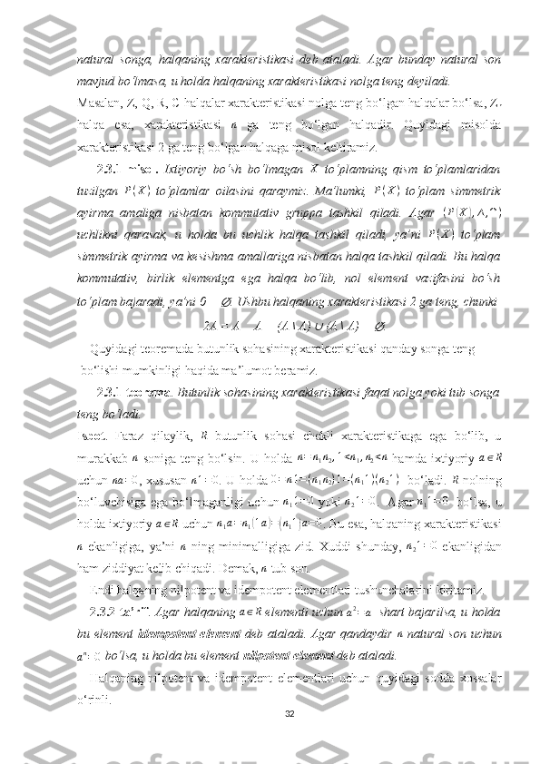 natural   songa,   halqaning   xarakteristikasi   deb   ataladi.   Agar   bunday   natural   son
mavjud bo‘lmasa, u holda halqaning xarakteristikasi nolga teng deyiladi.
Masalan, Z, Q, R, C halqalar xarakteristikasi nolga teng bo‘lgan halqalar bo‘lsa, Z
n
halqa   esa,   xarakteristikasi   n
  ga   teng   bo‘lgan   halqadir.   Quyidagi   misolda
xarakteristikasi 2 ga teng bo‘lgan halqaga misol keltiramiz.
2.3.1-misol.   Ixtiyoriy   bo‘sh   bo‘lmagan   X
  to‘plamning   qism   to‘plamlaridan
tuzilgan   P ( X )
  to‘plamlar   oilasini   qaraymiz.   Ma’lumki,   P ( X )
  to‘plam   simmetrik
ayirma   amaliga   nisbatan   kommutativ   gruppa   tashkil   qiladi.   Agar  (P(X	),∆,∩)
uchlikni   qarasak,   u   holda   bu   uchlik   halqa   tashkil   qiladi,   ya’ni   P ( X )
  to‘plam
simmetrik ayirma va kesishma amallariga nisbatan halqa tashkil qiladi. Bu halqa
kommutativ,   birlik   elementga   ega   halqa   bo‘lib,   nol   element   vazifasini   bo‘sh
to‘plam bajaradi, ya’ni 0 = 	
∅ . Ushbu halqaning xarakteristikasi 2 ga teng, chunki
2A = A 	
∆  A = (A \ A) 	∪  (A \ A) = 	∅ .
Quyidagi teoremada butunlik sohasining xarakteristikasi qanday songa teng
 bo‘lishi mumkinligi haqida ma’lumot beramiz.
2.3.1-teorema .  Butunlik sohasining xarakteristikasi faqat nolga yoki tub songa
teng bo‘ladi.
Isbot .   Faraz   qilaylik,  	
R   butunlik   sohasi   chekli   xarakteristikaga   ega   bo‘lib,   u
murakkab  	
n   soniga   teng   bo‘lsin.   U   holda  	n=	n1n2,1<n1,n2<n   hamda   ixtiyoriy  	a∈R
uchun   na = 0
, xususan   n 1 = 0
. U holda  	
0=n1=(n1n2)1=(n11)(n21)    bo‘ladi .  	R   nolning
bo‘luvchisiga ega bo‘lmaganligi uchun  	
n11=	0   yoki  	n21=0 .   Agar  	n11=	0    bo‘lsa, u
holda ixtiyoriy 	
a∈R  uchun 	n1a=	n1(1a)=(n11)a=0 . Bu esa, halqaning xarakteristikasi
n
  ekanligiga,   ya’ni   n
  ning   minimalligiga   zid.   Xuddi   shunday,   n
2 1 = 0
  ekanligidan
ham ziddiyat kelib chiqadi. Demak, 	
n  tub son. 
Endi halqaning nilpotent va idempotent elementlari tushunchalarini kiritamiz.
2.3.2-ta’rif .  Agar halqaning 	
a∈R  elementi uchun 
a 2
= a    shart bajarilsa, u holda
bu element   idempotent element   deb ataladi. Agar qandaydir   n
  natural son uchun	
an=0
 bo‘lsa, u holda bu element  nilpotent element  deb ataladi.
Halqaning   nilpotent   va   idempotent   elementlari   uchun   quyidagi   sodda   xossalar
o‘rinli.
32 
