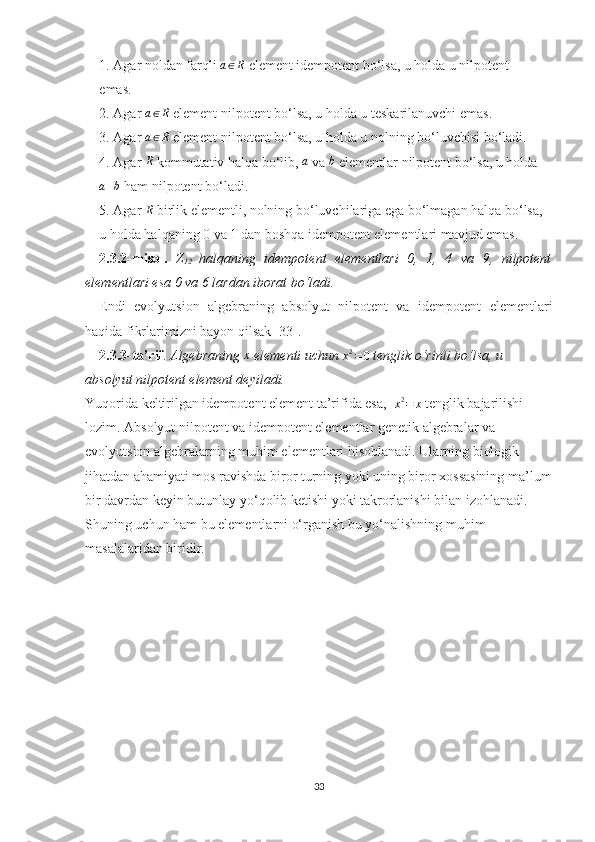 1. Agar noldan farqli a∈R  element idempotent bo‘lsa, u holda u nilpotent
emas. 
2. Agar 	
a∈R  element nilpotent bo‘lsa, u holda u teskarilanuvchi emas.
3. Agar  a ∈ R
 element nilpotent bo‘lsa, u holda u nolning bo‘luvchisi bo‘ladi.
4. Agar 	
R  kommutativ halqa bo‘lib, 	a  va 	b  elementlar nilpotent bo‘lsa, u holda
a + b
 ham nilpotent bo‘ladi.
5. Agar 	
R  birlik elementli, nolning bo‘luvchilariga ega bo‘lmagan halqa bo‘lsa,
u holda halqaning 0 va 1 dan boshqa idempotent elementlari mavjud emas.
2.3.2 -misol.   Z
12   halqaning   idempotent   elementlari   0,   1,   4   va   9,   nilpotent
elementlari esa 0 va 6 lardan iborat bo‘ladi.
Endi   evolyutsion   algebraning   absolyut   nilpotent   va   idempotent   elementlari
haqida fikrlarimizni bayon qilsak [33]. 
2.3.3-ta’rif .  Algebraning 	
x  elementi uchun 
x 2
= 0  tenglik o‘rinli bo‘lsa, u 
absolyut nilpotent element deyiladi.
Yuqorida keltirilgan idempotent element ta’rifida esa,  	
x2=	x  tenglik bajarilishi 
lozim.  Absolyut nilpotent va idempotent elementlar genetik algebralar va 
evolyutsion algebralarning muhim elementlari hisoblanadi. Ularning biologik 
jihatdan ahamiyati mos ravishda biror turning yoki uning biror xossasining ma’lum
bir davrdan keyin butunlay yo‘qolib ketishi yoki takrorlanishi bilan izohlanadi. 
Shuning uchun ham bu elementlarni o‘rganish bu yo‘nalishning muhim 
masalalaridan biridir. 
33 