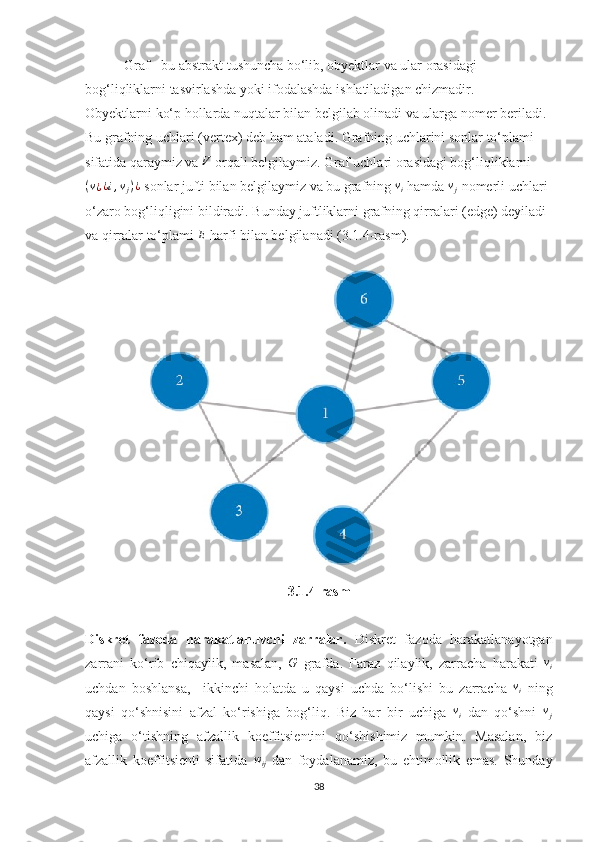  Graf - bu abstrakt tushuncha bo‘lib, obyektlar va ular orasidagi 
bog‘liqliklarni tasvirlashda yoki ifodalashda ishlatiladigan chizmadir.
Obyektlarni ko‘p hollarda nuqtalar bilan belgilab olinadi va ularga nomer beriladi. 
Bu grafning uchlari (vertex) deb ham ataladi. Grafning uchlarini sonlar to‘plami 
sifatida qaraymiz va V  orqali belgilaymiz.  Graf uchlari orasidagi bog‘liqliklarni	
(v¿¿i,vj)¿
  sonlar jufti bilan belgilaymiz va bu grafning 	vi   hamda 	vj   nomerli uchlari
o‘zaro bog‘liqligini bildiradi. Bunday juftliklarni grafning qirralari (edge) deyiladi 
va qirralar to‘plami  E
 harfi bilan belgilanadi (3.1.4-rasm).
3.1.4-rasm
Diskret   fazoda   harakatlanuvchi   zarralar.   Diskret   fazoda   harakatlanayotgan
zarrani   ko‘rib   chiqaylik,   masalan,  	
G   grafda.   Faraz   qilaylik,   zarracha   harakati  	vi
uchdan   boshlansa,     ikkinchi   holatda   u   qaysi   uchda   bo‘lishi   bu   zarracha   v
i   ning
qaysi   qo‘shnisini   afzal   ko‘rishiga   bog‘liq.   Biz   har   bir   uchiga  	
vi   dan   qo‘shni  	vj
uchiga   o‘tishning   afzallik   koeffitsientini   qo‘shishimiz   mumkin.   Masalan,   biz
afzallik   koeffitsienti   sifatida  	
wij   dan   foydalanamiz,   bu   ehtimollik   emas.   Shunday
38 