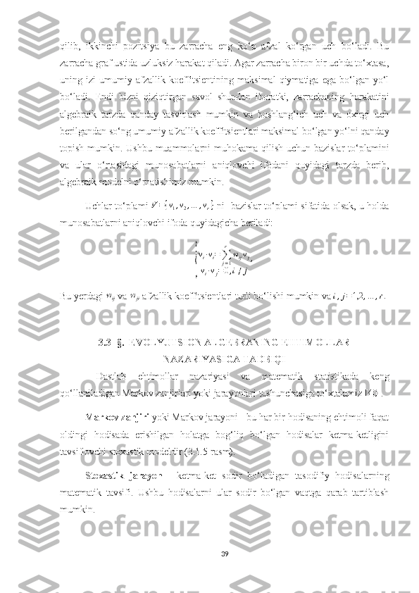 qilib,   ikkinchi   pozitsiya   bu   zarracha   eng   ko‘p   afzal   ko‘rgan   uch   bo‘ladi.   Bu
zarracha graf ustida uzluksiz harakat qiladi. Agar zarracha biron bir uchda to‘xtasa,
uning  izi   umumiy   afzallik  koeffitsientining   maksimal   qiymatiga   ega   bo‘lgan   yo‘l
bo‘ladi.   Endi   bizni   qiziqtirgan   savol   shundan   iboratki,   zarrachaning   harakatini
algebraik   tarzda   qanday   tasvirlash   mumkin   va   boshlang‘ich   uch   va   oxirgi   uch
berilgandan so‘ng umumiy afzallik koeffitsientlari maksimal bo‘lgan yo‘lni qanday
topish mumkin. Ushbu muammolarni  muhokama qilish uchun bazislar  to‘plamini
va   ular   o‘rtasidagi   munosabatlarni   aniqlovchi   ifodani   quyidagi   tarzda   berib,
algebraik modelni o‘rnatishimiz mumkin.
Uchlar to‘plami  V={v1,v2,…	,vr}   ni   bazislar to‘plami sifatida olsak, u holda
munosabatlarni aniqlovchi ifoda quyidagicha beriladi:	
{
v
i · v
i =
∑
j = 1r
w
ij v
j
v
i · v
j = 0 , i ≠ j ,
Bu yerdagi  w
ij  va 	
wji  afzallik koeffitsientlari turli bo‘lishi mumkin va  i , j = 1,2 , … , r .
 
 
3.3- §.  EVOLYUTSION ALGEBRANING EHTIMOLLAR
NAZARIYASIGA TADBIQI
  Dastlab   ehtimollar   nazariyasi   va   matematik   statistikada   keng
qo‘llaniladigan Markov zanjirlari yoki jarayonlari tushunchasiga to‘xtalamiz [40]. 
Markov zanjiri  yoki Markov jarayoni - bu har bir hodisaning ehtimoli faqat
oldingi   hodisada   erishilgan   holatga   bog‘liq   bo‘lgan   hodisalar   ketma-ketligini
tavsiflovchi stoxastik modeldir (3.1.5-rasm).
Stoxastik   jarayon   -   ketma-ket   sodir   bo‘ladigan   tasodifiy   hodisalarning
matematik   tavsifi.   Ushbu   hodisalarni   ular   sodir   bo‘lgan   vaqtga   qarab   tartiblash
mumkin.
39 