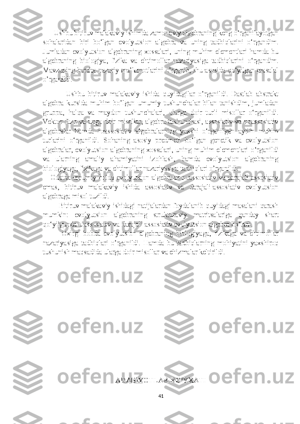        Ushbu bitiruv malakaviy ishimda zamonaviy algebraning keng o‘rganilayotgan
sohalaridan   biri   bo‘lgan   evolyutsion   algebra   va   uning   tadbiqlarini   o‘rgandim.
Jumladan   evolyutsion   algebraning   xossalari,   uning   muhim   elementlari   hamda   bu
algebraning   biologiya,   fizika   va   ehtimollar   nazariyasiga   tadbiqlarini   o ‘ rgandim.
Mavzuning barcha nazariy ma’lumotlarini o’rganib, shu asosida qo‘yilgan masalal
o’rganildi.
              Ushbu   bitiruv   malakaviy   ishida   quyidagilar   o’rganildi.   Dastlab   abstrakt
algebra   kursida   muhim   bo’lgan   umumiy   tushunchalar   bilan   tanishdim,   jumladan
gruppa,   halqa   va   maydon   tushunchalari,   ularga   doir   turli   misollar   o‘rganildi.
Vektor fazo va unga doir misollar, algebra tushunchasi, assosiativ va noassosiativ
algebralar   hamda   noassosiativ   algebralarning   yaxshi   o‘rganilgan   ayrim   muhim
turlarini   o‘rganildi.   Sohaning   asosiy   predmeti   bo‘lgan   genetik   va   evolyutsion
algebralar,   evolyutsion algebraning xossalari, uning muhim elementlari  o ‘ rganildi
va   ularning   amaliy   ahamiyatini   izohlash,   hamda   evolyutsion   algebraning
biologiyaga, fizikaga va ehtimollar nazariyasiga tadbiqlari o’rganildi. 
Odatda umumiy holda evolyutsion algebralar noassosiativ va darajali-assosiativ
emas,   bitiruv   malakaviy   ishida   assosiativ   va   darajali-assosiativ   evolyutsion
algebraga misol tuzildi. 
             Bitiruv malakaviy ishidagi natijalardan foydalanib quyidagi masalani qarash
mumkin:   evolyutsion   algebraning   strukturaviy   matritsalariga   qanday   shart
qo‘yilganda u assosiativ va darajali-assosiativ evolyutsion algebra bo‘ladi. 
            Oxirgi   bobda   evolyutsion   algebraning   biologiyaga,   fizikaga   va   ehtimollar
nazariyasiga   tadbiqlari   o’rganildi.   Hamda   bu   tadbiqlarning   mohiyatini   yaxshiroq
tushunish maqsadida ularga doir misollar va chizmalar keltirildi.
 
ADABIYOTLAR RO‘YXATI
41 