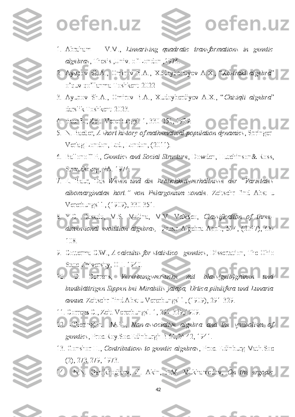 1. Abraham       V.M.,   Linearising   quadratic   transformations   in   genetic
algebras , Thesis ,Univ. of London ,1976.
2. Ayupov   Sh.A.,   Omirov   B.A.,   Xudoyberdiyev   A.X.,   “ Abstrakt   algebra ”
o’quv qo’llanma Toshkent-2022 
3. Ayupov   Sh.A.,   Omirov   B.A.,   Xudoyberdiyev   A.X.,   “ Chiziqli   algebra ”
darslik Toshkent-2023.
4. Baur E., Zeit. Vererbungsl. 1, 330-251, 1909.
5. N. Bacäer,  A short history of mathematical population dynamics , Springer-
Verlag London, Ltd., London, (2011).
6. Ballonoff P.,   Genetics and Social Structure , Dowden, Hutchinson& Ross,
Stroudsburg, PA. 1974.
7. E.   Baur,   Das   Wesen   und   die   Erblichkeitsverhältnisse   der   ”Varietates
albomarginatae   hort.”   von   Pelargonium   zonale .   Zeitschr   find   Abst   u
Vererbungsl  1 , (1909), 330-351.
8. Y.C.   Casado,   M.S.   Molina,   M.V.   Velasco,   Classiﬁcation   of   three-
dimensional   evolution   algebras,   Linear   Algebra   Appl.,   524 ,   (2017),   68-
108.
9. Cotterma C.W.,  A calculus for statistico –genetics , Dissertation, The Ohio
State University, OH. 1940.
10.   C.   Correns,   Vererbungsversuche   mit   blass(gelb)grünen   und
buntblättrigen  Sippen bei  Mirabilis jalapa, Urtica pilulifera  und Lunaria
annua.  Zeitschr f ind Abst u Vererbungsl  1 , (1909), 291-329.
11.  Correns C., Zeit. Vererbungsl. 1, 291-329,1909.
12.   Etherington   I.M.H.,   Non-associative   algebra   and   the   symbolism   of
genetics , Proc.Roy.Soc.Edinburgh B 61,24-42, 1941.
13.   Gonshor H.,   Contributions to genetic algebras , Proc. Edinburg Math.Soc
(2), 273-279, 1973.
14.     N.N.   Ganikhodjaev,   H.   Akin,   F.M.   Mukhamedov,   On   the   ergodic
42 