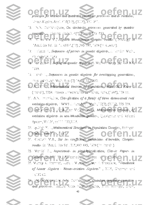 principle for Markov and quadratic stochastic processes and its relations,
Linear Algebra Appl.  416 (2-3), (2006), 730–741.
15.     N.N.   Ganikhodjaev,   On   stochastic   processes   generated   by   quadric
operators,  J. Theoret. Probab.  4 (4), (1991), 639–653.
16.     Glivenkov   V.,   Algebra   Mendelienne   comptes   rendus   (Doklady)   de
I’Acad.des Sci. de I’URSS 4,(13) ,385-386, 1938 (in Russian).
17.     Holgate  P.,   Sequences  of   powers   in genetic  algebras , J.  London Math.,
42, 489-496, 1967.
18.     Holgate   P.,   Selfing   in   genetic   algebras ,   J.Math   .Biology   ,6,   197-206,
1978.
19.   Hench   I.,   Sequences   in   genetic   algebras   for   overlapping   generations ,
Proc. Edinburgh Math. Soc. (2) 18, 19-29, 1972.
20.   A.   Hillion,   Mathematical   theories   of   populations,   What   Do   I   Know   ?
(French), 2258. Presses Universitaires de France, Paris, (1986), 128 pp.
21.   A.N.   Imomkulov,   Classiﬁcation   of   a   family   of   three   dimensional   real
evolution algebras,  TWMS J. Pure Appl. Math.,  10 (2), (2019), 225-238.
22.   Jianjun   (Paul)   Tian&   Petr   Vojtechovskiy,   Mathematical   concepts   of
evolution   algebras   in   non-Mendelian   genetics ,   Quasigroup   and   Related
System, Vol.24, pp111-122,2006.
23.  Lyubich Y. I.,  Mathematical Structures in Population Genetics , Springer-
Verlag, New York, 1992.
24.   Kostitzin   V.A.,   Sur   les   coefficients   mendelians   d’heredite,   Comptes
rendus  de I’Acad. Des Sci . 206,883-885, 1938 ( in French ).
25.   Mendel   G.,   Experiments   in   plant-hybridization,   Classic   Papers   in
Genetics , pages 1-20 ,J.A.Peter editor, Prentice-Hall Inc. 1959.
26.   Murray R. Bremner, Lucia I. Murakami, Ivan P. Shestakov,   “ Handbook
of   Linear   Algebra   -   Nonassociative   Algebras ”   ,   2006,   Chapman   and
Hall/CRC.
27.   F.M.   Mukhamedov,   N.N.   Ganikhodjaev,   Quantum   quadratic   operators
and   processes .   Lecture   Notes   in   Mathematics,   2133.   Springer,   Cham,
43 