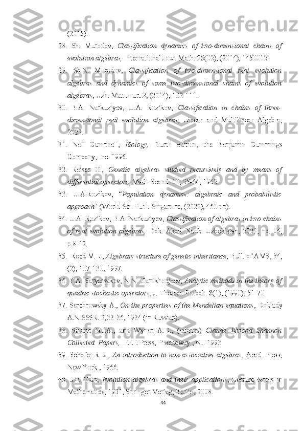 (2015).
28.   Sh.   Murodov,   Classiﬁcation   dynamics   of   two-dimensional   chains   of
evolution algebras,  International Jour. Math.  25 (02), (2014), 1450012.
29.   Sh.N.   Murodov,   Classiﬁcation   of   two-dimensional   real   evolution
algebras   and   dynamics   of   some   two-dimensional   chains   of   evolution
algebras , Uzb. Mat. Jour . 2 , (2014), 102-111.
30.   B.A.   Narkuziyev,   U.A.   Rozikov,   Classification   in   chains   of   three-
dimensional   real   evolution   algebras ,   Linear   and   Multilinear   Algebra,
2022.
31.   Nell   Campbell,   Biology,   fourth   edition,   the   Benjamin   Cummings
Company, Inc. 1996.
32.   Reiser   O.,   Genetic   algebras   studied   recursively   and   by   means   of
differential operators , Math. Scand. 10, 25-44, 1962.
33.   U.A.Rozikov,   “ Population   dynamics:   algebraic   and   probabilistic
approach ” (World Sci. Publ. Singapore, (2020), 460 pp).
34.  U.A. Rozikov, B.A. Narkuziyev,  Classification of algebras in two chains
of   real   evolution   algebras,   Dok.   Akad.   Nauk.   Uzbekistan,   2021,   no.   04,
p.8-12.
35.    Reed M.L.,  Algebraic structure of genetic inheritance , Bull. of AMS, 34,
(2), 107-130, 1997.
36.   T.A. Sarymsakov, N.N. Ganikhodjaev,   Analytic methods in the theory of
quadric stochastic operators , J. Theoret. Probab.  3 (1), (1990), 51-70.
37.   Serebrowsky A.,   On the properties of the Mendelian equations , Doklady
A.N.SSSR. 2,33-36, 1934 (in Russian).
38.   S loane   N.J.A.,   and   Wyner   A.D.,   (editors)   Claude   Elwood   Shannon
Collected  Papers,  IEEE Press, Piscataway , NJ. 1993
39.   Schafer   R.D.,   An   introduction   to   non-associative   algebras ,   Acad.   Press,
New York , 1966.
40.   J.P.   Tian,   Evolution   algebras   and   their   applications ,   Lecture   Notes   in
Mathematics, 1921, Springer-Verlag, Berlin, 2008.
44 