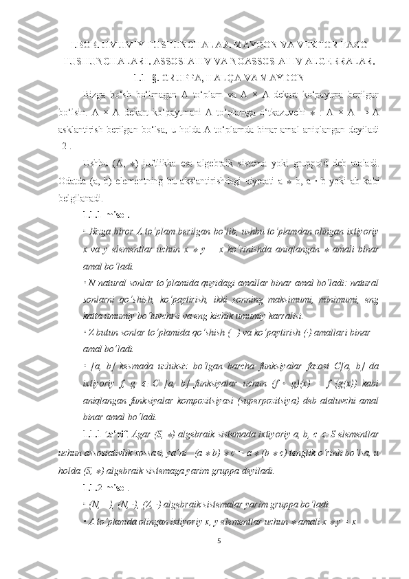 I.BOB. UMUMIY TUSHUNCHALAR. MAYDON VA VEKTOR FAZO
TUSHUNCHALARI. ASSOSIATIV VA NOASSOSIATIV ALGEBRALAR.
1.1- §. GRUPPA, HALQA VA MAYDON
Bizga   bo‘sh   bo‘lmagan   A   to‘plam   va   A   ×   A   dekart   ko‘paytma   berilgan
bo‘lsin.   A   ×   A   dekart   ko‘paytmani   A   to‘plamga   o‘tkazuvchi   ∗   :   A   ×   A   →   A
asklantirish   berilgan   bo‘lsa,   u   holda   A   to‘plamda   binar   amal   aniqlangan   deyiladi
[2]. 
Ushbu   (A,   ∗ )   juftlikka   esa   algebraik   sistema   yoki   gruppoid   deb   ataladi.
Odatda   (a,   b)   elementning   bu   akslantirishdagi   qiymati   a   ∗   b,   a   ·   b   yoki   ab   kabi
belgilanadi.
1.1.1-misol.  
•  Bizga biror A to‘plam berilgan bo‘lib, ushbu to‘plamdan olingan ixtiyoriy
x   va   y   elementlar   uchun   x  ∗   y   =   x   ko‘rinishda   aniqlangan  	∗   amali   binar
amal bo‘ladi.
• N natural sonlar to‘plamida quyidagi amallar binar amal bo‘ladi: natural
sonlarni   qo‘shish,   ko‘paytirish,   ikki   sonning   maksimumi,   minimumi,   eng
katta umumiy bo‘luvchisi va eng kichik umumiy karralisi. 
• Z butun sonlar to ‘ plamida qo ‘ shish (+) va ko ‘ paytirish (·) amallari binar
amal bo’ladi.
•   [a,   b]   kesmada   uzluksiz   bo‘lgan   barcha   funksiyalar   fazosi   C[a,   b]   da
ixtiyoriy   f,   g  	
∈   C   [a,   b]   funksiyalar   uchun   (f   ◦   g)(x)   =   f   (g(x))   kabi
aniqlangan   funksiyalar   kompozitsiyasi   (superpozitsiya)   deb   ataluvchi   amal
binar amal bo‘ladi.
1.1.1-ta’rif .  Agar (S, 	
∗ ) algebraik sistemada ixtiyoriy a, b, c 	∈  S elementlar
uchun assosiativlik xossasi, ya’ni   (a 	
∗  b) 	∗  c = a 	∗  (b 	∗  c) tenglik o‘rinli bo‘lsa, u
holda (S, 	
∗ ) algebraik sistemaga yarim gruppa deyiladi.  
1.1.2-misol . 
•  (N, +), (N, ·), (Z, ·) algebraik sistemalar yarim gruppa bo‘ladi.
• A to‘plamda olingan ixtiyoriy x, y elementlar uchun 	
∗  amali x 	∗  y = x
5 