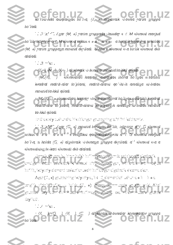 ko‘rinishda   aniqlangan   bo‘lsa,   (A,  ∗ )   algebraik   sistema   yarim   gruppa
bo‘ladi.
1.1.2-ta’rif.   Agar   (M,  	
∗ )   yarim   gruppada   shunday   e  	∈   M   element   mavjud
bo‘lib, ixtiyoriy a 	
∈  M element uchun e 	∗  a = a 	∗  e = a tenglik bajarilsa, u holda
(M,  	
∗ ) yarim  gruppaga monoid deyiladi. Ushbu e element  esa birlik element  deb
ataladi.
1.1.3-misol.
• (Z, ·), (N, ·), (Z, +) algebraik sistemalar monoid tashkil qiladi. 
•   (M
n (R),   +)   –   elementlari   haqiqiy   sonlardan   iborat   bo‘lgan   n-tartibli
kvadrat   matritsalar   to‘plami,   matritsalarni   qo‘shish   amaliga   nisbatan
monoid tashkil qiladi.
• (M
n (R), ·) – elementlari haqiqiy sonlardan iborat bo‘lgan n-tartibli kvadrat
matritsalar   to‘plami,   matritsalarni   ko‘paytirish   amaliga   nisbatan   monoid
tashkil qiladi. 
Endi asosiy tushuncha hisoblangan gruppaning ta’rifini keltiramiz .
1.1.3-ta’rif .   Agar   (G,  	
∗ )   monoid   berilgan   bo‘lib,   ixtiyoriy   a  	∈   G   element
uchun   a −1	
∗
  a   =   a  	∗   a −1
=   e   tenglikni   qanoatlantiruvchi   a −1	∈
  G   element   mavjud
bo‘lsa,   u   holda   (G,  	
∗ )   algebraik   sistemaga   gruppa   deyiladi.   a −1
  element   esa   a
elementning teskari elementi deb ataladi.
Demak, gruppa bu biror bo‘sh bo‘lmagan to‘plamda aniqlangan algebraik
amalga   nisbatan   assosiativlik   xossasi   o‘rinli   bo‘ladigan,   birlik   elementi   mavjud
bo‘lib, ixtiyoriy elementi teskarilanuvchi bo‘ladigan algebraik sistema ekan.
Agar (G,  ∗ ) gruppaning ixtiyoriy a, b  ∈  G elementlari uchun   a  ∗  b = b  ∗  a
tenglik   o‘rinli   bo‘lsa,   u   holda   (G,   ∗ )   gruppa   kommutativ   gruppa   yoki   Abel
gruppasi   deyiladi.   Kommutativ   bo‘lmagan   gruppa   esa   nokommutativ   gruppa
deyiladi.
1.1.4-misol.
•   (Z,   +),   (Q,   +),   (R,   +),   (C,   +)   algebraik   sistemalar   kommutativ   gruppa
bo‘ladi.
6 