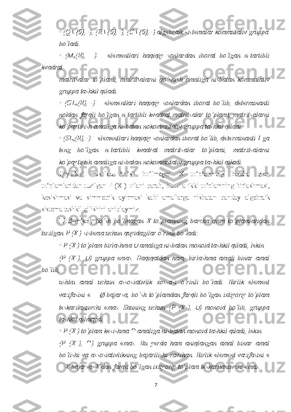 • (Q \ {0}, ·), (R \ {0}, ·), (C \ {0}, ·) algebraik sistemalar kommutativ gruppa
bo‘ladi.  
•   (M
n (R),   +)   –   elementlari   haqiqiy   sonlardan   iborat   bo‘lgan   n-tartibli
kvadrat
matritsalar   to‘plami,   matritsalarni   qo‘shish   amaliga   nisbatan   kommutativ
gruppa tashkil qiladi.
•   (GL
n (R),   ·)   –   elementlari   haqiqiy   sonlardan   iborat   bo‘lib,   determinanti
noldan   farqli   bo‘lgan   n-tartibli   kvadrat   matritsalar   to‘plami,   matritsalarni
ko‘paytirish amaliga nisbatan nokommutativ gruppa tashkil qiladi.
• (SL
n (R), ·) – elementlari haqiqiy sonlardan iborat bo‘lib, determinanti 1 ga
teng   bo‘lgan   n-tartibli   kvadrat   matritsalar   to‘plami,   matritsalarni
ko‘paytirish amaliga nisbatan nokommutativ gruppa tashkil qiladi.
Qiyudagi   misolda   bo‘sh   bo‘lmagan   X   to‘plamning   barcha   qism
to‘plamlaridan tuzilgan P (X ) oilani  qarab, bu oila ikki to‘plamning birlashmasi,
kesishmasi   va   simmetrik   ayirmasi   kabi   amallarga   nisbatan   qanday   algebraik
sistema tashkil qilishini aniqlaymiz.
1.1.5-misol.   Bo‘sh   bo‘lmagan   X   to‘plamning   barcha   qism   to‘plamlaridan
tuzilgan  P (X ) sistema uchun quyidagilar o‘rinli bo‘ladi:
• P (X ) to‘plam birlashma ∪  amaliga nisbatan monoid tashkil qiladi, lekin
(P   (X   ),  	
∪ )   gruppa   emas.   Haqiqatdan   ham,   birlashma   amali   binar   amal
bo‘lib,
ushbu   amal   uchun   assosiativlik   xossasi   o‘rinli   bo‘ladi.   Birlik   element
vazifasini e =  	
∅   bajarsa, bo‘sh to‘plamdan farqli bo‘lgan ixtiyoriy to‘plam
teskarilanuvchi   emas.   Shuning   uchun   (P   (X   ),  	
∪ )   monoid   bo‘lib,   gruppa
tashkil qilmaydi.
• P (X ) to‘plam kesishma ∩ amaliga nisbatan monoid tashkil qiladi, lekin
(P   (X   ),   ∩)   gruppa   emas.   Bu   yerda   ham   aniqlangan   amal   binar   amal
bo‘lishi  va assosiativlikning  bajarilishi  ravshan. Birlik element  vazifasini  e
= X bajarsa, X dan farqli bo‘lgan ixtiyoriy to‘plam teskarilanuvchi emas.
7 