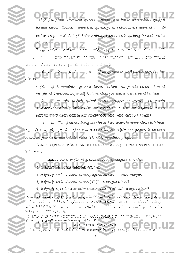 • P (X ) to‘plam simmetrik  ayirma  ∆   amaliga nisbatan kommutativ gruppa
tashkil   qiladi.   Chunki,   simmetrik   ayirmaga   nisbatan   birlik   element   e   =  	
∅
bo‘lib, ixtiyoriy A  	
∈   P (X ) elementning teskarisi o‘ziga teng bo‘ladi, ya’ni
A −1
= A.
Bizga sonlar nazariyasidan ma’lumki, ixtiyoriy n natural son uchun Z
n   ={0,
1,   .   .   .   ,   n   −   1}   chegirmalar   sinfini   hosil   qilish   mumkin,   hamda   bu   chegirmalar
sinfida qo‘shish va ko‘paytirish amallari aniqlanadi.
1.1.6-misol .   Z
n   =   {0,   1,   .   .   .   ,   n   −   1}   chegirmalar   sinfi   uchun   quyidagilar
o‘rinli:
•   (Z
n ,   +
n )   kommutativ   gruppa   tashkil   qiladi.   Bu   yerda   birlik   element
vazifasini 0 element bajaradi, k elementning teskarisi n-k element bo’ladi.
•   (Z
n ,   ·
n )   monoid   tashkil   qiladi,   lekin   gruppa   bo‘lmaydi.   Bu   yerda
assosiativlik   o‘rinli,   birlik   element   vazifasini   1   element   bajaradi   ammo
barcha elementlari ham teskarilanuvchan emas (masalan 0 element).
1.1.7-misol.   (Z
n , ·
n ) monoidning barcha teskarilanuvchi elementlari to‘plami
U
n  = {a 	
∈  Z
n \ {0} | (a, n) = 1} ko‘rinishida bo‘lib, bu to‘plam ko‘paytirish amaliga
nisbatan gruppa tashkil qiladi. Ya’ni (U
n , ·
n ) kommutativ gruppa.
Endi  gruppaning ba’zi  sodda xossalarini  o‘z ichiga olgan qiyudagi  tasdiqni
keltiramiz.
1.1.1-tasdiq.   Ixtiyoriy (G, 	
∗ ) gruppa uchunquyidagilar o ‘ rinli:
1) Gruppaning birlik elementi yagona.
2) Ixtiyoriy 	
a∈G  element uchun yagona teskari element mavjud.
3) Ixtiyoriy 	
a∈G  element uchun 	(a−1)−1=a  tenglik o‘rinli.
4)  Ixtiyoriy  a , b ∈ G
 elementlar uchun  ( a ∗ b ) − 1
= b − 1
∗ a − 1
 tenglik o‘rinli.
Isbot.  1) Faraz qilaylik  (G,  ∗ )   gruppada ikkita 
e1 va 	e2  birlik elementlar mavjud 
bo‘lsin. U holda 	
e1∗e2  ko‘paytmani qarasak, 	e1  element birlik element bo‘lganligi 
uchun	
e1∗e2=e2 . Ikkinchi tomondan esa, 	e2  element birlik element bo‘lganligi uchun	
e1∗e2=e1
 . Demak,  e
1 = e
2 .
2) Faraz qilaylik 	
a∈G  element uchun ikkita teskari element mavjud bo‘lsin, ya’ni 
shunday   b , c ∈ G
  elementlar mavjud bo‘lib,	
a∗b=	b∗a=e,a∗c=	c∗a=e
bo‘lsin. Quyidagi tengliklardan b va c elementlarning tengligini hosil qilamiz:
8 