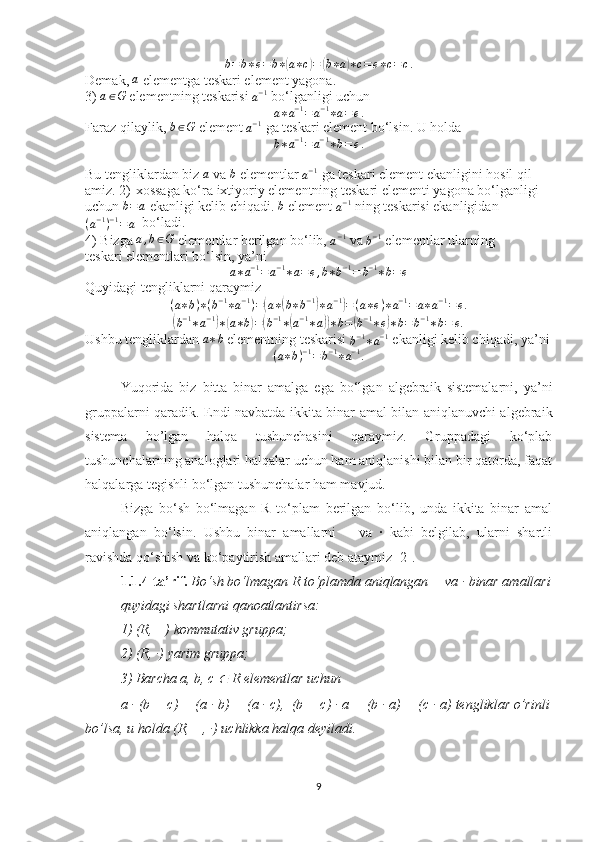 b = b ∗ e = b ∗( a ∗ c	) =	( b ∗ a	) ∗ c = e ∗ c = c .
Demak, 	
a  elementga teskari element yagona.
3) 	
a∈G  elementning teskarisi 
a − 1
 bo‘lganligi uchun
a ∗ a − 1
= a − 1
∗ a = e .
Faraz qilaylik,  b ∈ G
 element 	
a−1  ga teskari element bo‘lsin. U holda	
b∗a−1=	a−1∗b=e.
Bu tengliklardan biz 	
a  va 	b  elementlar 
a − 1
 ga teskari element ekanligini hosil qil-
amiz. 2)-xossaga ko‘ra ixtiyoriy elementning teskari elementi yagona bo‘lganligi
uchun 	
b=a   ekanligi kelib chiqadi. 	b  element 
a − 1
 ning teskarisi ekanligidan
( a − 1
) − 1
= a   bo‘ladi.
4) Bizga  a , b ∈ G
 elementlar berilgan bo‘lib, 	
a−1  va 	b−1  elementlar ularning
teskari elementlari bo‘lsin, ya’ni	
a∗a−1=	a−1∗a=e,b∗b−1=	b−1∗b=	e
Quyidagi tengliklarni qaraymiz
( a ∗ b ) ∗ ( b − 1
∗ a − 1
) =	
( a ∗	( b ∗ b − 1	)
∗ a − 1	)
= ( a ∗ e ) ∗ a − 1
= a ∗ a − 1
= e .	
(b−1∗a−1)∗(a∗b)=(b−1∗(a−1∗a))∗b=(b−1∗e)∗b=b−1∗b=	e.
Ushbu tengliklardan 	
a∗b  elementning teskarisi 
b − 1
∗ a − 1
  ekanligi kelib chiqadi, ya’ni
( a ∗ b ) − 1
= b − 1
∗ a − 1
.
Yuqorida   biz   bitta   binar   amalga   ega   bo‘lgan   algebraik   sistemalarni,   ya’ni
gruppalarni qaradik. Endi navbatda ikkita binar amal bilan aniqlanuvchi algebraik
sistema   bo’lgan   halqa   tushunchasini   qaraymiz.   Gruppadagi   ko‘plab
tushunchalarning analoglari halqalar uchun ham aniqlanishi bilan bir qatorda, faqat
halqalarga tegishli bo‘lgan tushunchalar ham mavjud.  
Bizga   bo‘sh   bo‘lmagan   R   to‘plam   berilgan   bo‘lib,   unda   ikkita   binar   amal
aniqlangan   bo‘lsin.   Ushbu   binar   amallarni   +   va   ·   kabi   belgilab,   ularni   shartli
ravishda qo‘shish va ko‘paytirish amallari deb ataymiz [2].
1.1.4-ta’rif.   Bo‘sh bo‘lmagan R to‘plamda aniqlangan + va · binar amallari
quyidagi shartlarni qanoatlantirsa:
1) (R, +) kommutativ gruppa;
2) (R, ·) yarim gruppa;
3) Barcha a, b, c 
∈  R elementlar uchun
a · (b + c) = (a · b) + (a · c),  (b + c) · a = (b · a) + (c · a) tengliklar o’rinli
bo’lsa, u holda (R, +, ·) uchlikka halqa deyiladi.
9 