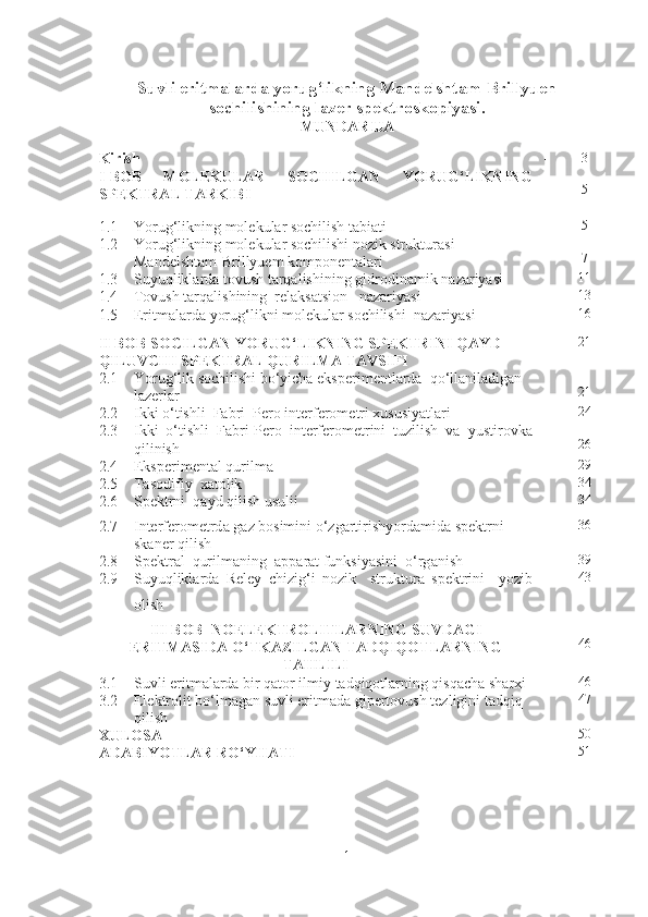 Suvli eritmalarda yorug‘likning Mandelshtam-Brillyuen
sochilishining lazer spektroskopiyasi .
MUNDARIJA
Kirish  - 3
I - BOB   MOLEKULAR   SOCHILGAN   YORUG‘LIKNING
SPEKTRAL TARKIBI - 5
1.1 Yorug‘likning molekular sochilish tabiati - 5
1.2 Yorug‘likning molеkular sochilishi nozik strukturasi
Mandеlshtam-Brillyuem komponеntalari - 7
1.3 Suyuqliklarda tovush tarqalishining g idrodinami k nazariyasi - 11
1.4 Tovush tarqalishining  relaksatsion   nazariyasi 13
1.5 Eritmalarda yorug‘likni molekular sochilishi  nazariyasi - 16
II BOB SOCILGAN YORUG‘LIKNING SPEKTRINI QAYD 
QILUVCHI SPEKTRAL QURILMA TAVSIFI  - 21
2.1 Yorug‘lik sochilishi bo‘yicha eksperimentlarda  qo‘llaniladigan 
lazerlar - 21
2.2 Ikki o‘tishli  Fabri–Pero interferometri xususiyatlari - 24
2.3 Ikki   o‘tishli   Fabri-Pero   interferometrini   tuzilish   va   yustirovka
qilinish  - 26
2.4 Eksperimental qurilma - 29
2.5 Tasodifiy    xatolik - 34
2.6 Spektrni  q а yd qilish usulii - 34
2.7 Interfer о metrd а  g а z b о simini o‘zg а rtirishyord а mid а  spektrni 
sk а ner qilish - 36
2.8 Spektr а l  qurilm а ning   а pp а r а t funksiyasini  o‘rg а nish - 39
2.9 Suyuqlikl а rd а   Reley   chizi g‘ i   n о zik     struktur а   spektrini     yozib
о lish - 43
III BOB    NOELEKTROLITLARNING SUVDAGI
ERITMASIDA O‘TKAZILGAN TADQIQOTLARNING
TAHLILI - 46
3.1 Suvli eritmalarda bir qator ilmiy tadqiqotlarning qisqacha sharxi - 46
3.2 Elektrolit bo‘lmagan suvli eritmada gipertovush tezligini tadqiq 
qilish - 47
XULOSA - 50
ADABIYOTLAR RO‘YHATI - 51
1 