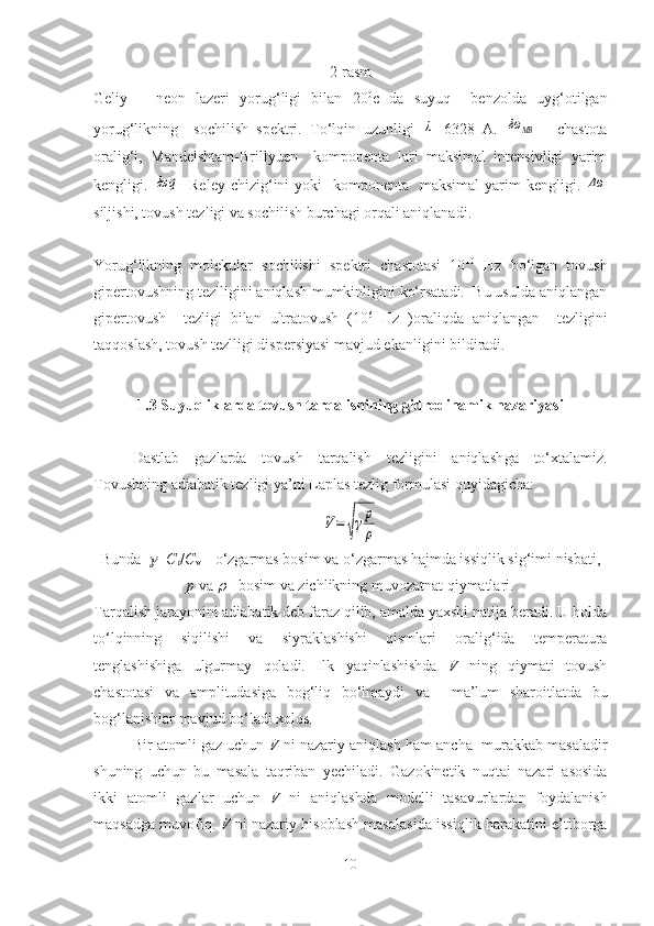 2-rasm
Geliy   –   neon   lazeri   yorug‘ligi   bilan   20 0
c   da   suyuq     benzolda   uyg‘otilgan
yorug‘likning     sochilish   spektri.   To‘lqin   uzunligi  λ =6328   A.  	δω	MB   -   chastota
oralig‘i,   Mandelshtam-Brillyuen     komponenta   lari   maksimal   intensivligi   yarim
kengligi.  	
δω	q - Reley  chizig‘ini  yoki    komponenta    maksimal  yarim  kengligi.  	Δω
siljishi, tovush tezligi va sochilish burchagi orqali aniqlanadi. 
Yorug‘likning   molekular   sochilishi   spektri   chastotasi   10 10
  Hz   bo‘lgan   tovush
gipertovushning tezlligini aniqlash mumkinligini ko‘rsatadi.  Bu usulda aniqlangan
gipertovush     tezligi   bilan   ultratovush   (10 6
  Hz   )oraliqda   aniqlangan     tezligini
taqqoslash, tovush tezlligi dispersiyasi mavjud ekanligini bildiradi.
1.3  Suyuqliklarda tovush tarqalishining g idrodinami k nazariyasi
Dastlab   gazlarda   tovush   tarqalish   tezligini   aniqlash g a   to‘xtalamiz .
Tovushni ng  adiabatik tezligi  ya’ni  L aplas  tezlig  formulasi quyidagicha :  	
V=	√γp
ρ
Bunda  	
 = C
p / C
v  –  o‘zgarmas bosim va  o‘zgarmas  hajmda issiqlik sig‘imi  nisbati,
p   va  	
  -  bosim  va  zichlikning muvozatnat qiymatlari .
Tarqalish jarayonini adiabatik deb faraz qilib, amalda yaxshi natija beradi. U holda
to‘lqinning   siqilish i   va   siyraklashishi   qismlari   oralig‘ida   temperatura
tenglashishiga   ulgurmay   qoladi.   Ilk   yaqinlashishda   V   ning   qiymati   tovush
chastotasi   va   amplitudasiga   bog‘liq   bo‘lmaydi   va     ma’lum   sharoitlatda   bu
bog‘lanishlar mavjud bo‘l adi xolos.
Bir atomli gaz uchun  V  ni nazariy aniqlash   ham ancha  murakkab masaladir
shuning   uchun   bu   masala   taqriban   yechiladi.   Gazokinetik   nuqtai   nazari   asosida
ikki   atomli   gaz lar   uchun   V   ni   aniqlashda   modelli   tas avurlardan   foydalanish
maqsadga muvofiq.   V   ni nazariy hisoblash masalasi da   issiqlik harakatini e’tiborga
10 