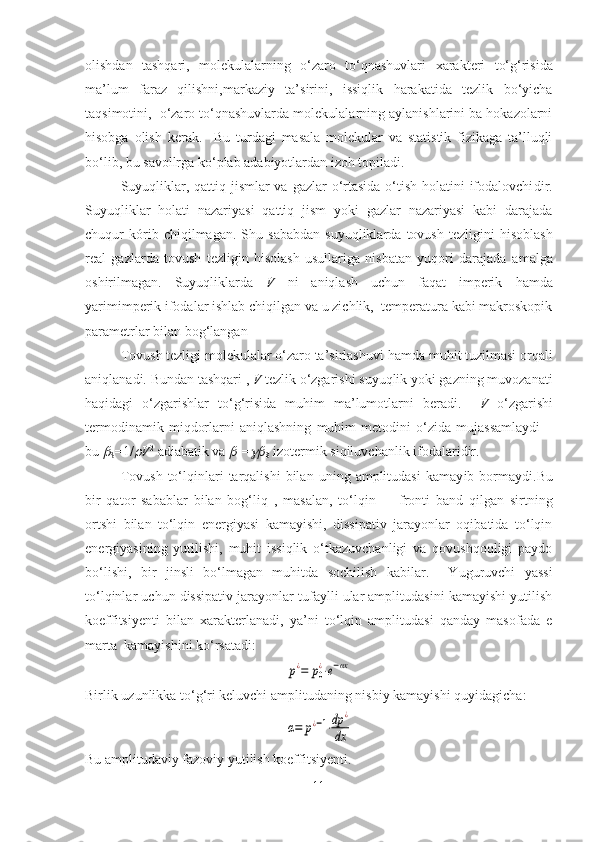 olishdan   tashqari,   molekulalarning   o‘zaro   to‘qnashuvlari   x arakteri   to‘g‘risida
ma’lum   faraz   qilishni, markaziy   ta’sirini,   issiqlik   harakatida   tezlik   bo‘yicha
taqsimotini,  o‘zaro to‘qnashuvlarda molekulalarning aylanishlarini ba hokazolarni
hisobga   olish   kerak .     Bu   turdagi   masala   molekular   va   statistik   fizikaga   ta’lluqli
bo‘lib ,  bu savollrga ko‘plab adabiyotlardan izoh topi ladi.
  Suyuqliklar, qattiq jismlar va gazlar  o‘rtasida o‘tish holatini  ifodalovchi dir.
Suyuqliklar   holati   nazariyasi   qattiq   jism   yoki   gazlar   nazariyasi   kabi   darajada
chuqur   kórib   chiqilmagan.   Shu   sababdan   suyuqliklarda   tovush   tezligini   hisoblash
real   gazlarda   tovush   tezligin   hisolash   usullariga   nisbatan   yuqori   darajada   a malga
oshirilmagan .   Suyuqliklarda   V   ni   aniqlash   uchun   faqat   imperik   hamda
yarimimperik ifodalar ishlab chiqilgan va u zichlik,  temperatura kabi makroskopik
parametrlar bilan bog‘langan 
Tovush tezligi molekulalar o‘zaro ta’sirlashuvi  hamda  muhit tuzilmasi orqali
aniqlanadi.  Bundan tashqari  ,  V  tezlik o‘zgarishi suyuqlik yoki gazning muvozanati
haqidagi   o‘zgarishlar   to‘g‘risida   muhim   ma’lumotlarni   beradi.     V   o‘zgarishi
termodinamik   miqdorlarni   aniqlashning   muhim   metodini   o‘zida   mujassamlaydi   –
bu 
S =1/	 V 2
 adiabatik va 	
T =	
S  izotermik siqiluvchanlik  ifodalaridir.
Tovush   to‘lqinlari   tarqalishi   bilan   uning  amplitudasi   kamay ib  bormaydi. Bu
bir   qator   sab ab lar   bilan   bog‘liq   ,   masalan,   t o‘lqin         fronti   band   qilgan   sirtning
ortshi   bilan   to‘lqin   energiyasi   kamayishi,   dissipativ   jarayonlar   oqibatida   to‘lqin
energiyasining   yutilishi,   muhit   issiqlik   o‘tkazuvchanligi   va   qovushqoqligi   paydo
bo‘lishi,   bir   jinsli   bo‘lmagan   muhitda   sochilish   kabilar.     Yuguruvchi   yassi
to‘lqinlar uchun dissipativ jarayonlar tufaylli ular amplitudasini kamayishi yutilish
koeffitsiyenti   bilan   xa rakterlanadi,   ya’ni   to‘lqin   amplitudasi   qanday   masofada   e
marta  kamayishini ko‘rsatadi :	
p¿=	p0¿⋅e−αx
Birlik uzunlikka to‘g‘ri keluvchi amplituda ning nisbiy  kamayishi  quyidagicha:	
α=	p¿−1⋅dp	¿	
dx
Bu  amplitudaviy fazoviy yutilish koeffitsiyenti .
11 