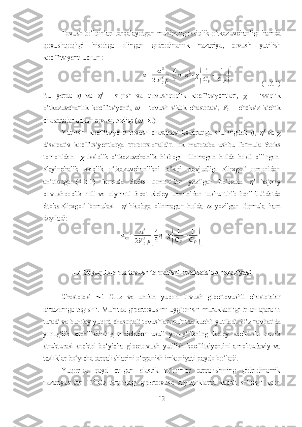   Tovush to‘lqinlari tarqalayotgan muhit ning   issiqlik o‘tkazuvchanligi   hamda
qovushqoqligi   hisobga   olingan   gidrodinamik   nazariya ,   tovush   yutilish
koeffitsiyenti uchun  :α=	ω2	
2V	03ρ[
4
3η+η¿+	χ(	
1
CV
−	1
C	P)]
                (1.3.1)
Bu   yerda  	
   va  	 /
  -   siljish   va   q o vushqoqlik   koeffi t s iy entlari ,  	   –   issiqli k
o‘tkazuvchanlik   koeffitsiyent i,  	
   –   tovush   sikli k   chastota si ,   V
0   –   cheksiz   kichik
chastotalar uchun tovush tezligi  (
 →0).
Yutilish     koeffitsiyenti   tovush   chastotasi   kvadratiga   shuningdek  	
 	 /
  va  	
dissipativ   koeffi t s iy entlarga   proporsionaldir.   Ilk   ma rotaba   ushbu   formula   Stoks
tomonidan    	
   issiqlik   o‘tkazuvchanlik   hisboga   olinmagan   holda   hosil   qilingan.
Keyinchalik   issiqlik   o‘tkazuvchanlikni   ta’siri   mavjudligi   Kirxgof   tomonidan
aniqlangan. (1 .3.1 )   formula   Stoks   tomonidan   yozilgan   bo‘lsada  	
 
  hajmiy
qovush q o q lik   roli   va   qiymati   faqat   Rele y   tomonidan   tushuntir ib   berildi . O datda
Stoks-Kirxgof   formulasi    	
 
hisobga   olinmagan   holda  	  yozilgan   formula   ham
deyiladi:	
αкл=	ω2	
2V	03ρ[
4
3η+	χ(	
1
CV
−	1
C	P)]
1.4 S uyuqliklarda tovush tarqalishi relaksatsion nazariyasi
Chastot asi    1   GHz   va   undan   yuqori   tovush   gipertovushli   chastotalar
dipazoniga t egishli .   Muhitda gipertovushni   u yg‘onishi murakkabligi bilan ajaralib
turadi  va  bunday yuqori chastotali t o vushlar muhitda kuchli yutiladi .  O‘z navbatida
yorug‘lik   sochilishining   molekular   usuli   yorug‘likning   Reley   sochilishi   nozik
stru k tura si   spektri   bo‘yicha   gipertovush   yutilish   koeffitsiyentini   amplitudaviy   va
tezliklar bo‘yicha tarqalishlarini o‘rganish imkoniyati paydo bo‘ladi.  
Yuqorida   qayd   etilgan   elastik   to‘lqinlar   tarqalishining   gidrodinamik
nazariyasidan   10 9
  Hz   tartibdagi   gipert ovush   suyuqliklarda   kuchli   so‘nishi   kelib
12 