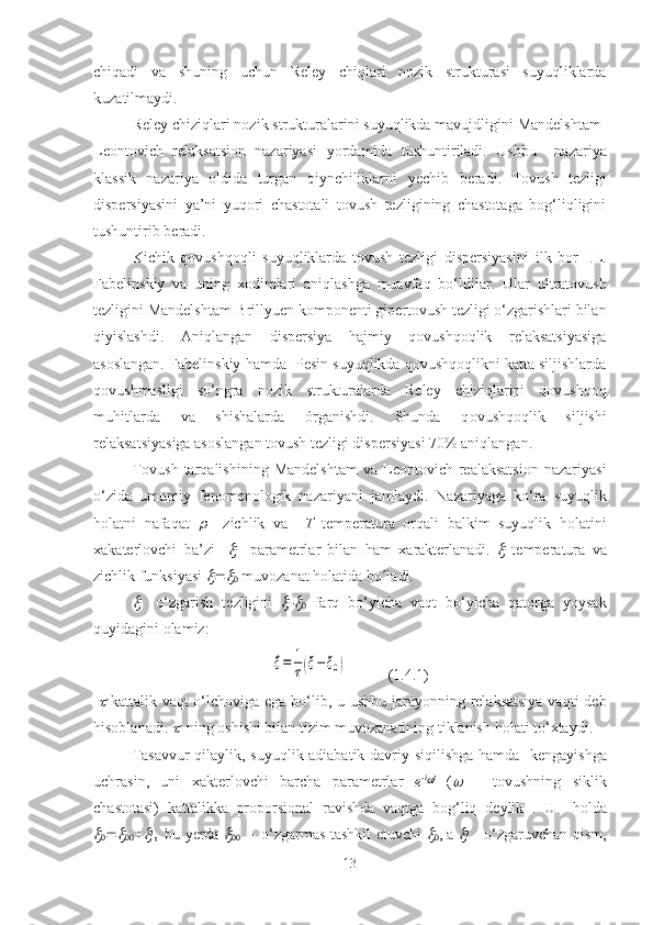 chiqadi   va   shu ning   uchun   Reley   chiqlari   nozik   strukturasi   suyuqliklarda
kuzatilmaydi.
Reley chiziqlari nozik strukturalarini suyuqlikda mavujdligini Mandelshtam-
Leontovich   relaksatsion   nazariyasi   yordamida   tushuntiriladi.   Ushbu     nazariya
klassik   nazariya   oldida   turgan   qiynchiliklarni   yechi b   beradi.   T ovush   tezligi
dispersiyasini   ya’ni   yuqori   chastotali   tovush   tezligining   chastotaga   bog‘liqligini
tushuntirib  beradi.
Kichik   qovushqoqli   suyuqliklarda   tovush   tezligi   dispersiyasini   ilk   bor   I.L.
Fabelinskiy   va   uning   xodimlari   aniqlashga   muavfaq   bo‘l dilar.   Ular   ultratovush
tezligini Mandelshtam-Brillyuen komponenti gipertovush tezligi o‘zgarishlari bilan
qiyislashdi .   Aniqlangan   dispersiya   hajmiy   qovushqoqlik   relaksatsiyasiga
asoslangan. Fabelinskiy  hamda    Pesin suyuqlikda qovushqoqlikni katta siljishlarda
qovushmasligi   so‘ngra   nozik   strukturalarda   Reley   chiziqlarini   qovushqoq
muhitlarda   va   shishalarda   órganishdi.   Shunda   q ovushqoqlik   siljishi
relaksatsiyasiga asoslangan tovush tezligi dispersiyasi 70% aniqlangan. 
Tovush   tarqalishining   Mandelshtam   va  Leontovich  realaksatsion   nazariyasi
o‘zida   umumiy   fenomenologik   nazariyani   jamlaydi .   Nazariyaga   ko‘ra   suyuqlik
holatni   nafaqat       zichlik   va     T   temperatura   orqali   balkim   suyuqlik   holatini
xakaterlovchi   ba’zi    	
     parametrlar   bilan   ham   x arakterlanadi.  	   temperatura   va
zichlik funksiyasi 	
 	
  muvozanat holatida  bo ladi.	ʻ	

   o‘zgarish   tezligini  	
   farq   bo‘yicha   vaqt   bo‘yicha   qatorga   yoysak
quyidagini olamiz :
˙ξ=	1
τ(ξ−ξ0)
(1.4.1)
 	
   kattalik vaqt o‘lchoviga ega bo‘lib, u ushbu jarayonning relaksatsiya  vaqti de b
hisoblanadi. 	
   ning oshishi bilan tizim muvozanatining tiklanish  holat i to‘xtaydi.
Tasavvur   qilaylik, suyuqlik adiabatik davriy siqilishga   hamda     kengayishga
uchrasin,   uni   x akterlovchi   barcha   parametrlar   e -i	
 t
  (	   –   tovushning   siklik
chastotasi)   kattalikka   proporsional   ravishda   vaqtga   bog‘liq   deylik   .   U     holda	

 	
 	 
 bu yerda  	
  – o‘zgarmas tashkil etuvchi  	
 , a  	 
  - o‘zgaruvchan qism,
13 