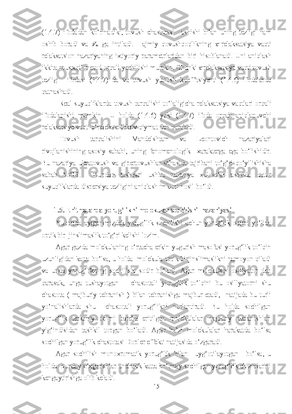 (1.4.7)   ifodadan   ko‘rinadiki ,   tovush   chastotasi     oshishi   bilan   uning   tezligi   ham
osh ib   boradi   va   V
∞   ga   intiladi.   Hajmiy   qovushqoqlikning     relaksatsiya   vaqti
relaksatsion   nazariyaning   ixtiyoriy   parametrlaridan   biri   hisoblanadi .   Uni   aniqlash
ikkita mustaqil metod orqali  yechilishi  mumkin. Chunki 	
  relaksatsiya vaqti tovush
tezligi     ifodasi   (1.4.7)   da   va   tovush   yutilish   koeffitsiyenti   (1.4.6)   ifodalarda
qatnashadi.
Real   suyuqliklarda   tovush   tarqalishi   to‘laligicha   relaksatsiya   vaqtlari   orqali
ifodalanishi   mumkin.     U   holda   (1.4.6)   yoki   (1.4.7)   ifoda   orqali   aniqlanuvchi
relaksatsiya vaqti o‘rtacha effektiv qiymat  deb  qaraladi.
Tovush   tarqalishini   Mandelshtam   va   Leontovich   nazariyalari
rivojlanishining   asosiy   sababi,   uning   fenomenologik     x arakterga   ega   bo‘lishidir.
Bu   nazariya   ultratovush   va   gipertovushlar   sohasida   tajribani   to‘g‘ri   qo‘yilishisha
sabab   bo‘ldi.     Bundan   tashqari   ushbu   nazariya   xulosalar   asosida   qator
suyuqliklarda dispersiya tezligini aniqlash imkoni  hosil  bo‘ldi.  
1.5. Eritmalarda yorug‘likni molekular sochilishi  nazariyasi
Yuqorida   aytganimizdek   yorug ‘ lik   sochilishi   uchun   yorug‘lik   oqimi   yo‘lida
optik bir  jinslimaslik to‘g‘ri kelishi lozim.
Agar gazda molekulaning o‘rtacha erkin yugurish masofasi  yorug‘lik to‘lqin
uzunligidan katta bo‘lsa, u holda  molekula optik birjinslimaslikni namoyon qiladi
va   unda   yorug‘likning   sochilishi   sodir   bo‘ladi.   Agar   molekulani   osillyator   deb
qarasak,   unga   tushayotgan       chastotali   yorug‘lik   to‘lqini   bu   osillyatorni   shu
chastota   (   majburiy   tebranish   )   bilan   tebranishga   majbur   etadi,     natijada   bu   turli
yo‘nalishlarda   shu     chastotali   yorug‘likni   nurlantiradi.   Bu   holda   sochilgan
yorug‘lik   umumiy   oqimi   barcha   eritilgan   molekulalar   majburiy   nurlanishlari
yig‘indisidan   tashkil   topgan   bo‘ladi.   Agar   ba’zi   molekulalar   harakatda   bo‘lsa
sochilgan yorug‘lik chastotasi Dopler effekti natijasida o‘zgaradi. 
Agar   sochilish   monoxromatik   yorug‘lik   bilan     uyg‘otilayotgan     bo‘lsa,   u
holda  bunday o‘zgarishlar unchalik katta bo‘lmay sochilgan yorug‘lik chiziqlarini
kengaytirishga olib keladi. 
15 