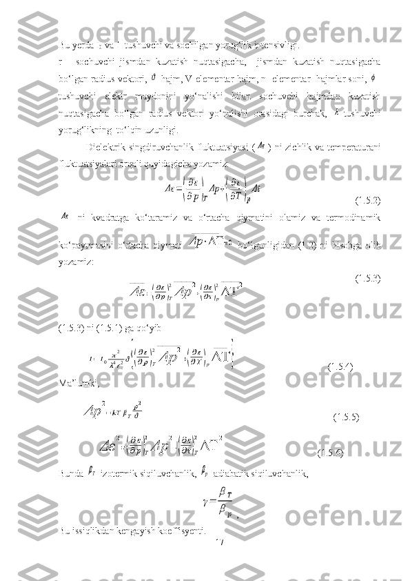Bu yerda I
0  va I- tushuvchi va sochilgan yorug‘lik intensivligi.
r   -   sochuvchi   jismdan   kuzatish   nuqtasigacha,     jismdan   kuzatish   nuqtasigacha
bo‘lgan radius vektori, ϑ -hajm, V-elementar hajm, n- elementar  hajmlar soni,  	ϕ -
tushuvchi   elektr   maydonini   yo‘nalishi   bilan   sochuvchi   hajmdan   kuzatish
nuqtasigacha   bo‘lgan   radius   vektori   yo‘nalishi   orasidagi   burchak,  	
λ -tushuvchi
yorug‘likning  to‘lqin uzunligi.
  Dielektrik singdiruvchanlik fluktuatsiyasi  (	
Δε ) ni zichlik va temperaturani
fluktuatsiyalari orqali quyidagicha yozamiz:	
Δε	=	(
∂ε	
∂	p)T
Δp	+(
∂ε
∂Τ	)p
Δt
                                      (1.5.2)	
Δε
  ni   kvadratga   ko‘taramiz   va   o‘rtacha   qiymatini   olamiz   va   termodinamik
ko‘paytmasini   o‘rtacha   qiymati  	
Δp	⋅ΔΤ	
_____________	
=0   bo‘lganligidan   (1.2)   ni   hisobga   olib
yozamiz:
(1.5.3)
(1.5.3) ni (1.5.1) ga qo‘yib	
I=	I0	π2	
λ4r2ϑ{(
∂ε
∂p)Τ
2
Δp	
2	_________	
+(
∂ε
∂Τ	)pΔΤ
_____	
}
                    (1.5.4)
Ma’lumki,	
Δp	
2	
________	
=kT	βΤ
p2
ϑ
                                             (1.5.5)	
Δε	
2	
________	
=(
∂ε
∂p)T
2
Δp	
2	
________	
+(
∂ε
∂τ)T
2
ΔΤ	
2	
_______
               (1.5.6)
Bunda 	
βΤ -izotermik siqiluvchanlik, 	βp -adiabatik siqiluvchanlik,
γ=	
βΤ
β	p
,
Bu issiqlikdan kengayish koeffisyenti.
17	
Δε
______	
=(
∂ε
∂p)T
2
Δp	
2	________	
+(
∂ε
∂τ)p
2
ΔΤ	
2	________ 
