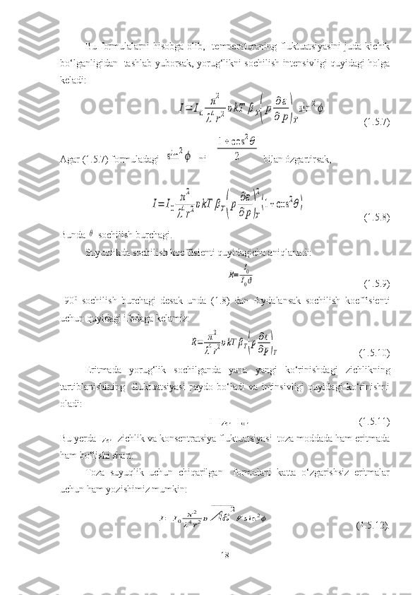 Bu  formulalarni   hisobga   olib,    temperaturaning  fluktuatsiyasini  juda  kichik
bo‘lganligidan   tashlab yuborsak, yorug‘likni sochilish intensivligi quyidagi holga
keladi: I=	I0	
π2	
λ4r2υkT	βΤ(p	∂ε	
∂	p)T
sin	2ϕ
               (1.5.7)
Agar (1.5.7) formuladagi  	
sin	2ϕ   ni   	
1+	cos	2θ	
2  bilan ózgartirsak,	
I=	I0	
π2	
λ4r2υkT	βΤ(p	∂ε	
∂	p)T
2
(1+cos	2θ)
                        (1.5.8)
Bunda 	
θ -sochilish burchagi.
Suyuqlikda sochilish koeffisienti quyidagicha aniqlanadi:	
R=	I0
I0ϑ
                                            (1.5.9)
  90 0
  sochilish   burchagi   desak   unda   (1.8)   dan   foydalansak   sochilish   koeffisienti
uchun quyidagi ifodaga kelamiz:	
R=	π2	
λ4r2υkT	βΤ(p∂ε
∂p)T
                                (1.5.10)
  Eritmada   yorug‘lik   sochilganda   yana   yangi   ko‘rinishdagi   zichlikning
tartiblanishining     fluktuatsiyasi   paydo   bo‘ladi   va   intinsivligi   quyidagi   ko‘rinishni
oladi:
I=I
zich +I
kon                            (1.5.11)
Bu yerda I
zich - zichlik va konsentratsiya fluktuatsiyasi  toza moddada ham eritmada
ham bo‘lishi shart. 
Toza   suyuqlik   uchun   chiqarilgan     formulani   katta   o‘zgarishsiz   eritmalar
uchun ham yozishimiz mumkin:	
I=	I0	π2	
λ4r2υ	Δε	
2	_______	
V	sin	2ϕ
                                   (1.5.12).
18 