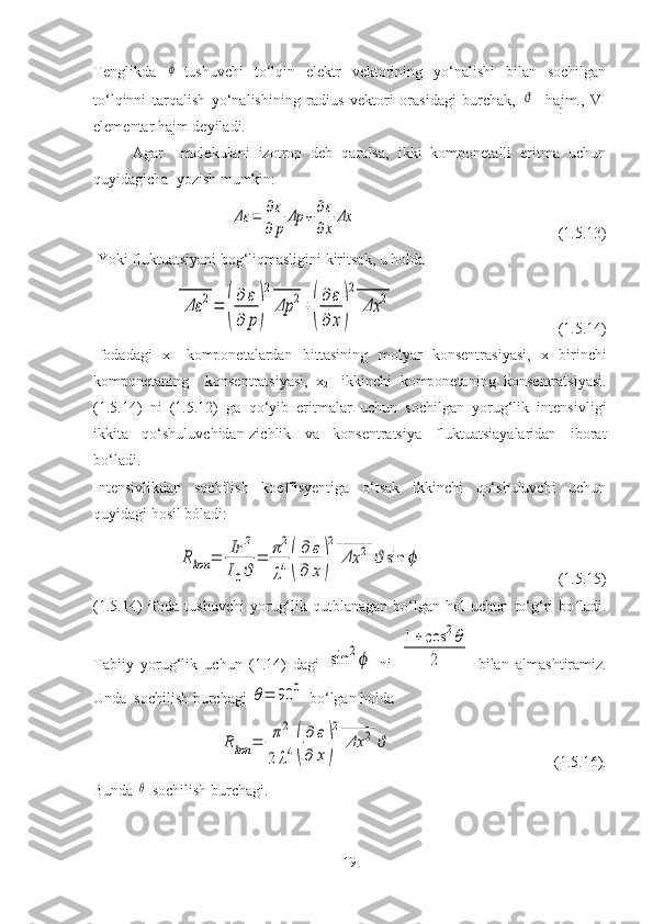 Tenglikda  ϕ -tushuvchi   to‘lqin   elektr   vektorining   yo‘nalishi   bilan   sochilgan
to‘lqinni   tarqalish   yo‘nalishining   radius   vektori   orasidagi   burchak,  	
ϑ   -hajm.,   V-
elementar hajm deyiladi.
Agar     molekulani   izotrop   deb   qaralsa,   ikki   komponetalli   eritma   uchun
quyidagicha  yozish mumkin:	
Δε	=	∂ε
∂	p	
Δp	+	∂ε
∂x	
Δx
                                                    (1.5.13)
 Yoki fluktuatsiyani bog‘liqmasligini kiritsak, u holda 	
Δε	2	
______	
=	(
∂	ε	
∂	p)
2
Δp	2	
_____	
+(
∂	ε	
∂	x)
2	
Δx	2	
______
                                          (1.5.14)
Ifodadagi   x-   komponetalardan   bittasining   molyar   konsentrasiyasi,   x
1 -birinchi
komponetaning     konsentratsiyasi,   x
2 -   ikkinchi   komponetaning   konsentratsiyasi.
(1.5.14)   ni   (1.5.12)   ga   qo‘yib   eritmalar   uchun   sochilgan   yorug‘lik   intensivligi
ikkita   qo‘shuluvchidan-zichlik   va   konsentratsiya   fluktuatsiayalaridan   iborat
bo‘ladi.
Intensivlikdan   sochilish   koeffisyentiga   o‘tsak   ikkinchi   qo‘shuluvchi   uchun
quyidagi hosil bóladi:	
Rkon	=	Ir	2	
I0ϑ	
=	π2
λ4(
∂	ε	
∂	x)
2	
Δx	2	
______	
ϑ	sin	ϕ
                                   (1.5.15)
(1.5.14)   ifoda   tushuvchi   yorug‘lik   qutblanagan   bo‘lgan   hol   uchun   to‘g‘ri   bo ladi.	
ʻ
Tabiiy   yorug‘lik   uchun   (1.14)   dagi  	
sin	2ϕ   ni  	
1+	cos	2θ	
2   bilan   almashtiramiz.
Unda  sochilish burchagi 	
θ=	90	0  bo‘lgan holda 	
Rkon	=	π2	
2	λ4(
∂	ε	
∂	x)
2	
Δx	2	
______	
ϑ
                                          (1.5.16).
Bunda 	
θ -sochilish burchagi.
19 