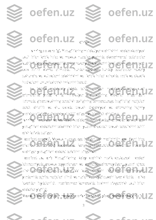 Kirish 
Ishning  dolzarbligi.   Yorug‘likning molekulyar sochilishini  spektroskopiyasi
usuli   bilan   kritik   holat   va   maxsus   nuqtalar   yaqinida   eksperimental   tadqiqotlar
kuchli fluktuasiyali suyuqliklarning nazariy tassavurlarini hosil qilish uchun noyob
asos   bo‘lib   xizmat   qil moqda .   Bundan   tashqari   bunday   tadqiqotlar   nazariy
tushuncha   va   xulosalarni   tekshirishni   va     kritik   holati   sohasida   optik   va   akustik
hodisalarni umumlashtirish imkonini beradi. 
Bu   bitiruv   malakaviy   ishida   tahlil   qilingan   noelektrolitlarning   suvli
eritmalarida   yorug‘likning   molekulyar   sochilishining   spektrlari   o‘rganilgan.
Eritmada gipertovushning tarqalish tezligining temperaturaga bog‘liqligi natijalari
qarab   chiqilib   va   shu   asosda   tovush   dispersiyasi   va   eritmaning   hajmiy
yopishqoqligining dispersiyasi tahlil etilgan va hisoblab chiqilgan. 
Ishning       maqsadi   va   vazifasi.   Noelektrolitlarni   suvdagi   eritmalarida   sochilgan
yorug‘likni spektrlarini tekshirish bilan   yuqori chastotali   tovush tarqalishini tahlil
etish  ko‘zda tutilgan.
Tadqiqot   obyekti.   Maxsus   nuqtaga   ega   bo‘lgan  uch-metilpiridin-suv     (yani   bitta
pikolin   CH3C5H4N)   sistemasida   keng   temperaturalar   intervalida     izotrop
sochilgan yorug‘likni spektral tarkibini  o‘rganish.
Tadqiqot   usullari:   Yorug‘likning   Reley   sochilish   nozik   strukturasi     spektri
laboratoriyada   maxsus   tayyorlangan   va   sanoatda   uchramaydigan,   yuqori   ajrata
olish   qobiliyatiga   ega   bo‘lgan   ikki   karra   o‘tuvchi   Fabri-Pero   interferometri
yordamida tajriba natijalari olindi va nurlanishni uyg‘otuvchi lazer sifatida   He-Ne
lazeridan   foydalanildi.   Interferometr   kamerasida   bosimni   o‘zgartirish   usuli   bilan
spektrlar yig‘ildi.
Mazkur ishda qo‘yilgan maqsadga erish uchun  quyidagi vazifalar bajarildi:   
2 