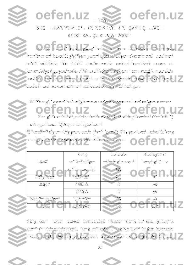 II BOB.
 SOCHILGAN YORUG‘LIKNING SPEKTRINI QAYD QILUVCHI
SPEKTRAL QURILMA TAVSIFI 
Ishning   bu   bo‘limida   yorug‘likni   ikki   karra   o‘tkazuvchi   Fabri-Pero
interferometri   bazasida   yig‘ilgan   yuqori   ajrata   oladigan   eksperimental   qurulmani
tafsifi   keltiriladi.   Ikki   o‘tishli   interferometrda   spektrni   kuzatishda   asosan   uni
konstruksiyasi va yustirovka qilish usuli keltirib o‘tilgan. Termostatni konustruktiv
tavsifida   namunani   temperaturasini   natija   olish   vaqtida   nazorat   qilish   hamda
tozalash usuli va suvli eritmani optik tozalash tartiblari berilgan.
2.1 Yorug‘lik sochilishi bo‘yicha eksperimentlarda  qo‘llaniladigan lazerlar
Yorug‘lik sochilishi, tadqiqotlarida asosan turli xildagi lazerlar ishlatiladi: 1)
He-Ne gaz lazeri  2) Argon ionli gaz lazeri 
3) Neodimli alyumoitriy grant qattiq  jismli lazer 4) CO
2   gaz lazeri. Jadvalda keng
tarqalgan lazerlarning asosiy xarakteristikalari berilgan.
Lazer Keng
qo‘llaniladigan
to‘lqin uzunligi Uzluksiz
rejimdagi quvvati
Wt Kuchaytirish
kengligi G.Hz
Geliy-Neon 6328 A 0
0,1 <1
Argon 4880 A 2 ~5
5145 A 2 ~5
Neodim qattlami 1,06 mkm 10 ~7
CO
2 1,06 mkm 300 0,06
Geliy-Neon     lazeri     quvvati   boshqalariga   nisbatan   kichik   bo‘lsada,   yorug‘lik
sochilishi   doir   tadqiqotlarda     keng   qo‘llaniladi.     He-Ne   lazeri   boshqa   lazerlarga
nisbatan sodda, ishonchli  va juda arzon.  Spektrni qizil qismida  (632,8nm) ishlash
20 