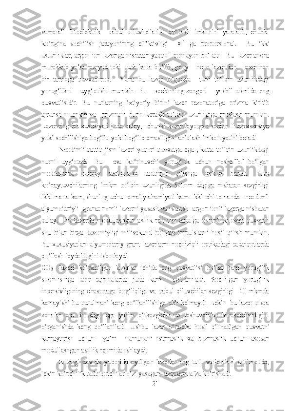 samarali   fotoelektrik     qabul   qiluvhcilarini   qo‘llash   imkonini   yaratadi,   chunki
ko‘pgina   sochilish   jarayonining   effiktivligi    ω 4
  ga   proporsional.     Bu   ikki
ustunliklar, argon ion lazeriga nisbatan yaqqol  nomayon bo‘ladi.  Bu  lazer ancha
murakkab ya’ni razryad toki   juda katta bo‘lib, geliy – neon lazeridan     taxminan
bir   tartibga   quvvatliroq.     Yana   bu   lazer   to‘qqizta     turli   to‘lqin   uzunlikdagi
yorug‘likni       uyg‘otishi   mumkin.   Bu       spektrning   zangori   –   yashil   qismida   eng
quvvatlisidir.   Bu   nurlarning   ixtiyoriy   birini   lazer   rezonatoriga   prizma   kiritib
ajratish   mumkin   va     prizmani   burib   kerakli   to‘lqin   uzunligiga   moslash   mumkin.
Lazerning   bu   xususiyati   juda   qulay,     chunki   kuzatilayotgan   spektr   fluoressensiya
yoki sochilishiga bog‘liq yoki bog‘liq emaslligini aniqlash imkoniyatini beradi.
Neodimli   qattiq   jism   lazeri   yuqori   quvvatga   ega  ,   katta   to‘lqin  uzunlikdagi
nurni   uyg‘otadi.   Bu     esa   ko‘rinuvchi   yorug‘lik   uchun   noshaffof   bo‘lgan
moddalarda   hajmiy   sochilishni   tadqiqot   qilishga   imkon   beradi.   Foto
ko‘paytuvchilarning   1mkm   to‘lqin   uzunligida   500nm   dagiga   nisbatan   sezgirligi
ikki marta kam, shuning uchun amaliy ahamiyati kam. Ikkinchi tomandan neodimli
alyumoittriyli  granat nomli lazerni yasash va islatish  argon ionli lazerga nisbatan
qulay.     Bu   lazerda   modullashgan   asllik   rejimini   amalga   oshirib   kilovatt   quvvatli
shu   bilan   birga   davomiyligi   milisekund   bo‘lgan   impulslarni   hosil   qilish   mumkin.
Bu   xususiyatlari   alyumoittriy   grant   lazerlarni   nochiziqli   optikadagi   tadqiqotlarda
qo‘llash foydaliligini isbotlaydi.
CO
2   -lazeri   ko‘rsatilgan   lazerlar   ichida   eng   quvvatlisi   bo‘lsa   ham   yorug‘lik
sochilishiga   doir   tajribalarda   juda   kam     qo‘llaniladi.   Sochilgan   yorug‘lik
intensivligining   chastotaga   bog‘liqligi   va   qabul   qiluvchilar   sezgirligi     10   mkmda
kamayishi bu qurulmani keng qo‘llanilishiga olib kelmaydi. Lekin   bu lazer qisqa
zonalar   ora   tirqishga   ega   yarim   o‘tkazgichlarda   tashuvchilar   harakatchanligini
o‘rganishda   keng   qo‘llaniladi.   Ushbu   lazer   o‘rtacha   hosil   qilinadigan   quvvatni
kamaytirish   uchun     ya’ni     namunani   isitmaslik   va   buzmaslik   uchun   asosan
modullashgan asillik rejimida ishlaydi.
Hozirgi   davrda   yuqorida   aytilgan   lazerlarning   turli   variantlari   sotilmoqda,
lekin ko‘pchilik tadqiqotchilar o‘zi yasagan lazerlarni afza ko‘rishadi.
21 