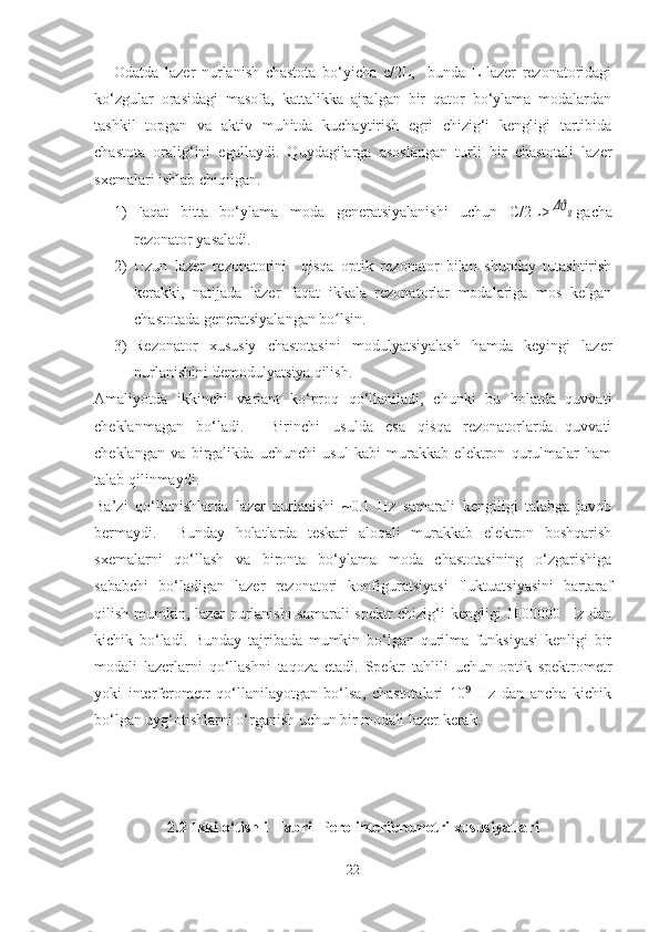 Odatda   lazer   nurlanish   chastota   bo‘yicha   c/2L,     bunda   L-lazer   rezonatoridagi
ko‘zgular   orasidagi   masofa,   kattalikka   ajralgan   bir   qator   bo‘ylama   modalardan
tashkil   topgan   va   aktiv   muhitda   kuchaytirish   egri   chizig‘i   kengligi   tartibida
chastota   oralig‘ini   egallaydi.   Quydagilarga   asoslangan   turli   bir   chastotali   lazer
sxemalari ishlab chiqilgan. 
1) Faqat   bitta   bo‘ylama   moda   generatsiyalanishi   uchun   C/2L>Δϑg gacha
rezonator yasaladi.
2) Uzun   lazer   rezonatorini     qisqa   optik   rezonator   bilan   shunday   tutashtirish
kerakki,   natijada   lazer   faqat   ikkala   rezonatorlar   modalariga   mos   kelgan
chastotada generatsiyalangan bo lsin.	
ʻ
3) Rezonator   xususiy   chastotasini   modulyatsiyalash   hamda   keyingi   lazer
nurlanishini demodulyatsiya qilish.
Amaliyotda   ikkinchi   variant   ko‘proq   qo‘llaniladi,   chunki   bu   holatda   quvvati
cheklanmagan   bo‘ladi.     Birinchi   usulda   esa   qisqa   rezonatorlarda   quvvati
cheklangan   va   birgalikda   uchunchi   usul   kabi   murakkab   elektron   qurulmalar   ham
talab qilinmaydi. 
Ba’zi   qo‘llanishlarda   lazer   nurlanishi   ~0.1   Hz   samarali   kengiligi   talabga   javob
bermaydi.     Bunday   holatlarda   teskari   aloqali   murakkab   elektron   boshqarish
sxemalarni   qo‘llash   va   bironta   bo‘ylama   moda   chastotasining   o‘zgarishiga
sababchi   bo‘ladigan   lazer   rezonatori   konfiguratsiyasi   fluktuatsiyasini   bartaraf
qilish mumkin, lazer nurlanishi  samarali spektr chizig‘i kengligi 1000000 Hz dan
kichik   bo‘ladi.   Bunday   tajribada   mumkin   bo‘lgan   qurilma   funksiyasi   kenligi   bir
modali   lazerlarni   qo‘llashni   taqoza   etadi.   Spektr   tahlili   uchun   optik   spektrometr
yoki   interferometr   qo‘llanilayotgan   bo‘lsa,   chastotalari   10   Hz   dan   ancha   kichik	
⁹
bo‘lgan uyg‘otishlarni o‘rganish uchun bir modali lazer kerak.
2.2 Ikki o‘tishli  Fabri–Pero interferometri xususiyatlari
22 