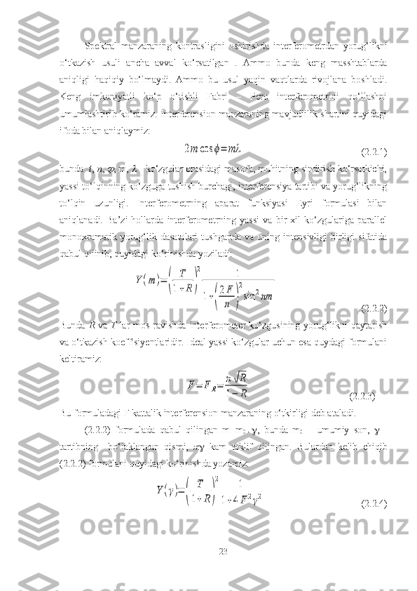 Spektral   manzaraning   kontrasligini   oshirishda   interferometrdan   yorug‘likni
o‘tkazish   usuli   ancha   avval   ko‘rsatilgan   .   Ammo   bunda   keng   masshtablarda
aniqligi   haqiqiy   bo‘lmaydi.   Ammo   bu   usul   yaqin   vaqtlarda   rivojlana   boshladi.
Keng   imkoniyatli   ko‘p   o‘tishli   Fabri   –   Pero   interferometrini   qo‘llashni
umumlashtirib ko‘ramiz. Interferension manzaraning mavjudlilik shartini quyidagi
ifoda bilan aniqlaymiz:2m	cos	ϕ=	mλ
                                                ( 2.2.1)
bunda   t ,  n , 	
 , m, 	  - ko‘zgular orasidagi masofa, muhitning sindirish ko‘rsatkichi,
yassi to‘lqinning ko‘zguga tushish burchagi, interferensiya tartibi va yorug‘likning
to‘lqin   uzunligi.   Interferometrning   aparat   funksiyasi   Eyri   formulasi   bilan
aniqlanadi.   Ba’zi   hollarda   interferometrning   yassi   va   bir   xil   ko‘zgulariga   parallel
monoxramatik  yorug‘lik  dasatalari   tushganda   va  uning  intensivligi   birligi  sifatida
qabul qilinib, quyidagi ko‘rinishda yoziladi:
Y	(m	)=	(	
T
1+	R	)
2	1	
1+(
2	F
π	)
2
sin	2πm
                                  (2.2.2)
Bunda   R   va   T   lar mos ravishda interferometer ko‘zgusining yorug‘likni qaytarish
va o‘tkazish koeffisiyentlaridir. Ideal yassi ko‘zgular uchun esa quydagi formulani
keltiramiz:
                                              	
F	=	F	R=	π√R	
1−	R                                  (2.2.3)
Bu formuladagi F kattalik interferension manzaraning o‘tkirligi deb ataladi. 
(2.2.2)   formulada   qabul   qilingan   m=m
0 +  ,   bunda   m
0   –   umumiy   son,      -
tartibning     bo‘laklangan   qismi,      kam   taklif   qilingan.   Bulardan   kelib   chiqib
(2.2.2) formulani quyidagi ko‘rinishda yozamiz:	
Y	(γ)=	(	
T
1+	R	)
2	1	
1+4	F	2γ2
                                       (2.2.4)
23 
