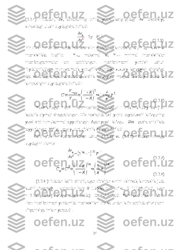 (2.2.4)   ifodadan,  
a   apparatning   to‘liq   yarim   kengligidagi
 	 *
  dispersiya
sohasidagi ulushi quydagicha bo‘ladi:
                                                	
δν	a	
Δν	¿=	2γ=	F−1                                            (2.2.5) 
Bir o‘tishli interferometrda interferension spektrning kontrasligi C , Y
max  maksimal
intensivlikka   bog‘liq.     Y
max   maksimal   va   Y
min   minimal   intensivliklar
interferogrammalar   aro   tartiblangan.   Interferometrni   yoritish   uchun
foydalaniladigan   monoxramatik   yorug‘lik   manbayi   xususiy   kengayish   chizig‘ga
ega   va   uning   aparat   konturining   kichik   kengayishi   mavjud.   Bunday   holatda   C
kontrasligini quyidagicha bo‘ladi:	
C	=	
Y	max	
Y	min	
=	(
1+	R	
1−	R	)
2
≈	1+	4
π2F	2
                                   (2.2.6)
Yassi ko‘zguli  Fabri – Pero interferometri uchun F- o‘tkirlik oddiy lekin, R-
kattalik   qiymati   chegaralangan.   O‘z   navbatida   usti   yopiq   qaytaruvchi   ko‘zguning
yassi sirti nomukammal tayyorlangan. Agar yassi    ko‘zgu     	
 /m      gacha aniqlikda
tayyorlangan  bo‘lsa , eng yuqori o‘tkirlik  F
S = m /2  bo‘ladi  . 
Ko‘p   o‘tishli   interferometrlar   uchun   (2.2.5)   va   (2.2.6)   ifodalar   o‘rniga
quydagini olamiz:	
δν	a	
Δν	¿=	(21/n−	1)1/2F−1
                                                (2.2.7)	
C	n=	C	n=	(
1+	R	
1−	R	)
2n
≈	(
2
π	
F	)
2n
                                         (2.2.8)
  (2.2.8   )ifodadan   kelib   chiqib,   agar   o‘tishlar   sonini   oshirsak   kontraslik   juda
kuchli   o‘zgaradi.     Haqiqatdan   ham   R =0.95   va   n=1   bo‘lsa,   C=1000   bo‘ladi,     agar
n=2 bo‘lganda (R o‘zgarmagan holda)     C
n =10 6
  bo‘ladi.    
Ya’ni ikki o‘tishli Fabri-
Pero interferometri yordamida intensevlikni olti va undan ko‘p tartibda chiziqlarni
o‘rganishga imkon yaratadi .
24 