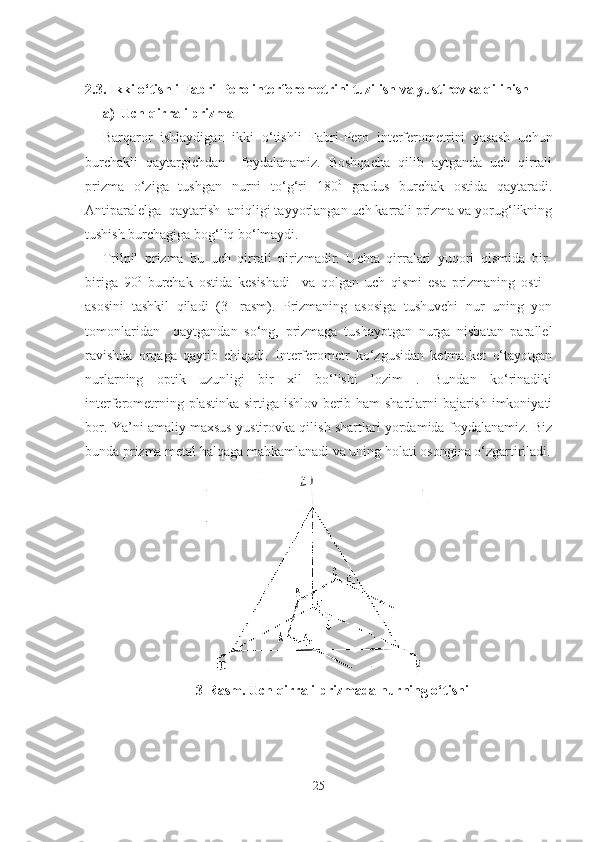 2.3.  Ikki o‘tishli Fabri-Pero interferometrini tuzilish va yustirovka qilinish 
a) Uch qirrali prizma 
Barqaror   ishlaydigan   ikki   o‘tishli   Fabri-Pero   interferometrini   yasash   uchun
burchakli   qaytargichdan     foydalanamiz.   Boshqacha   qilib   aytganda   uch   qirrali
prizma   o‘ziga   tushgan   nurni   to‘g‘ri   180 0
  gradus   burchak   ostida   qaytaradi.
Antiparalelga  qaytarish  aniqligi tayyorlangan uch karrali prizma va yorug‘likning
tushish burchagiga bog‘liq bo‘lmaydi.
Trilpil   prizma   bu   uch   qirrali   pirizmadir.   Uchta   qirralari   yuqori   qismida   bir-
biriga   90 0
  burchak   ostida   kesishadi     va   qolgan   uch   qismi   esa   prizmaning   osti   -
asosini   tashkil   qiladi   (3-   rasm).   Prizmaning   asosiga   tushuvchi   nur   uning   yon
tomonlaridan     qaytgandan   so‘ng,   prizmaga   tushayotgan   nurga   nisbatan   parallel
ravishda   orqaga   qaytib   chiqadi.   Interferometr   ko‘zgusidan   ketma-ket   o‘tayotgan
nurlarning   optik   uzunligi   bir   xil   bo‘lishi   lozim   .   Bundan   ko‘rinadiki
interferometrning plastinka sirtiga ishlov berib ham shartlarni bajarish imkoniyati
bor. Ya’ni amaliy maxsus yustirovka qilish shartlari yordamida foydalanamiz. Biz
bunda prizma metal halqaga mahkamlanadi va uning holati osongina o‘zgartiriladi.
3-Rasm. Uch qirrali prizmada nurning o‘tishi
25 