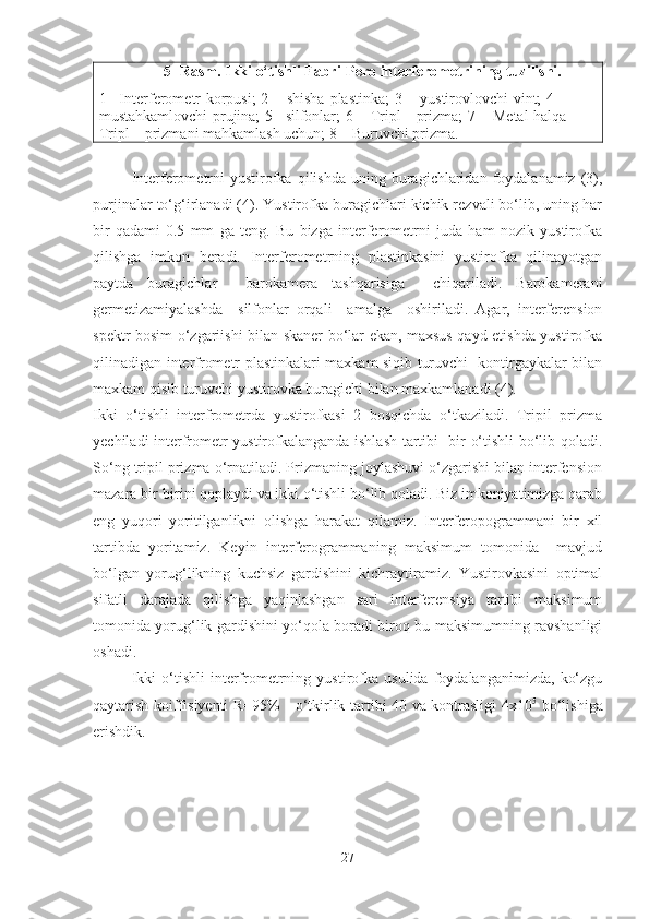 5- Rasm. Ikki o‘tishli Fabri-Pero interferometrining tuzilishi.
1 –Interferometr korpusi; 2 – shisha plastinka; 3 – yustirovlovchi vint; 4 –
mustahkamlovchi prujina; 5 –silfonlar; 6 – Tripl - prizma; 7 – Metal halqa
Tripl – prizmani mahkamlash uchun; 8 – Buruvchi prizma. 
Interferometrni   yustirofka   qilishda   uning  buragichlaridan  foydalanamiz  (3),
purjinalar to‘g‘irlanadi (4). Yustirofka buragichlari kichik rezvali bo‘lib, uning har
bir   qadami-0.5   mm   ga   teng.   Bu   bizga   interferometrni   juda   ham   nozik   yustirofka
qilishga   imkon   beradi.   Interferometrning   plastinkasini   yustirofka   qilinayotgan
paytda   buragichlar     barokamera   tashqarisiga     chiqariladi.   Barokamerani
germetizamiyalashda     silfonlar   orqali     amalga     oshiriladi.   Agar,   interferension
spektr bosim o‘zgariishi bilan skaner bo‘lar ekan, maxsus qayd etishda yustirofka
qilinadigan interfrometr plastinkalari maxkam siqib turuvchi   kontirgaykalar bilan
maxkam qisib turuvchi yustirovka buragichi bilan maxkamlanadi (4).
Ikki   o‘tishli   interfrometrda   yustirofkasi   2   bosqichda   o‘tkaziladi.   Tripil   prizma
yechiladi interfrometr yustirofkalanganda ishlash tartibi   bir o‘tishli bo‘lib qoladi.
So‘ng tripil prizma o‘rnatiladi. Prizmaning joylashuvi o‘zgarishi bilan interfension
mazara bir-birini qoplaydi va ikki o‘tishli bo‘lib qoladi. Biz imkoniyatimizga qarab
eng   yuqori   yoritilganlikni   olishga   harakat   qilamiz.   Interferopogrammani   bir   xil
tartibda   yoritamiz.   Keyin   interferogrammaning   maksimum   tomonida     mavjud
bo‘lgan   yorug‘likning   kuchsiz   gardishini   kichraytiramiz.   Yustirovkasini   optimal
sifatli   darajada   qilishga   yaqinlashgan   sari   interferensiya   tartibi   maksimum
tomonida yorug‘lik gardishini yo‘qola boradi biroq bu maksimumning ravshanligi
oshadi.
Ikki   o‘tishli   interfrometrning   yustirofka   usulida   foydalanganimizda,   ko‘zgu
qaytarish koiffisiyenti R=95%     o‘tkirlik tartibi 40 va kontrasligi 4x10 5
  bo‘lishiga
erishdik.  
27 