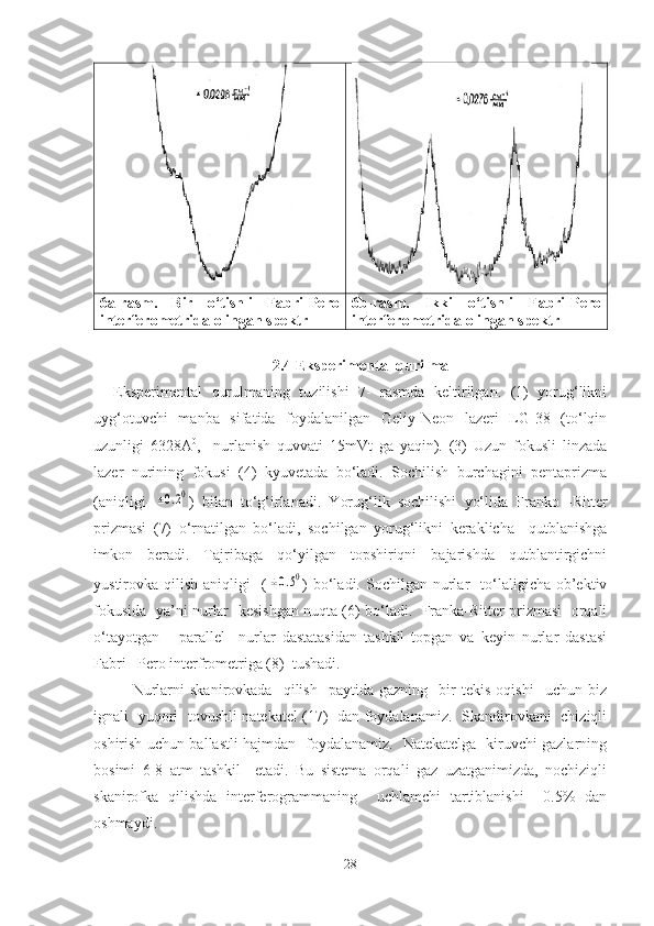 6a-rasm.   Bir   o‘tishli   Fabri-Pero
interferometrida olingan spektr 6b-rasm.   Ikki   o‘tishli   Fabri-Pero
interferometrida olingan spektr
2.4 Eksperimental qurilma
Eksperimental   qurulmaning   tuzilishi   7-   rasmda   keltirilgan.   (1)   yorug‘likni
uyg‘otuvchi   manba   sifatida   foydalanilgan   Geliy-Neon   lazeri   LG-38   (to‘lqin
uzunligi   6328A 0
,     nurlanish   quvvati   15mVt   ga   yaqin).   (3)   Uzun   fokusli   linzada
lazer   nurining   fokusi   (4)   kyuvetada   bo‘ladi.   Sochilish   burchagini   pentaprizma
(aniqligi  ±0.20 )   bilan   to‘g‘irlanadi.   Yorug‘lik   sochilishi   yo‘lida   Franko   -Ritter
prizmasi   (7)   o‘rnatilgan   bo‘ladi,   sochilgan   yorug‘likni   keraklicha     qutblanishga
imkon   beradi.   Tajribaga   qo‘yilgan   topshiriqni   bajarishda   qutblantirgichni
yustirovka  qilish  aniqligi     (	
±0.50 )  bo‘ladi.  Sochilgan  nurlar    to‘laligicha  ob’ektiv
fokusida   ya’ni nurlar  kesishgan nuqta (6) bo‘ladi.   Franka-Ritter prizmasi   orqali
o‘tayotgan       parallel     nurlar   dastatasidan   tashkil   topgan   va   keyin   nurlar   dastasi
Fabri –Pero interfrometriga (8)  tushadi.
  Nurlarni   skanirovkada     qilish     paytida   gazning     bir   tekis   oqishi     uchun  biz
ignali   yuqori   tovushli natekatel (17)   dan foydalanamiz.   Skandirovkani   chiziqli
oshirish uchun ballastli hajmdan   foydalanamiz.   Natekatelga   kiruvchi gazlarning
bosimi   6-8   atm   tashkil     etadi.   Bu   sistema   orqali   gaz   uzatganimizda,   nochiziqli
skanirofka   qilishda   interferogrammaning     uchlamchi   tartiblanishi     0.5%   dan
oshmaydi.                   
28 