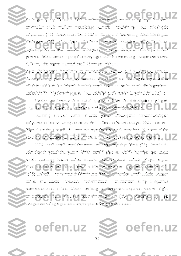 Sochilgan  yorug‘lik ikki o‘tishli interferometrdan o‘tgandan so‘ng qayta buruvchi
prizmadan   o‘tib   ma’lum   masofadagi   kamera   obektivining   fokal   tekisligida
to‘planadi.   (10)     fokus   masofasi   0.027m.   Kamera   ob’ektivining   fokal   tekisligida
diafragma   (11)   o‘rnatilgan.   Diafragma   radiusi   shunday   qatiyatlik   bilan
joylashganki,   bu   esa     apparat   funksiyasini   minimal   darajada   oshirishga   imkon
yaratadi.  Misol uchun: agar qo‘llanilayotgan interferometerning   despersiya sohasi
4,17dm,   diafragma diametri esa 0,25mm ga erishadi.
Agar   diafragmani   interferinsion   manzaraning   markaziga   joylashtirsak,   apparat
funksiyasining    yarim kengligi  minimal  darajada bo‘ladi. Diafragmani  yusturofka
qilishda ikki kichik o‘lchamli burchak orqali bajariladi va bu orqali diafragmalarni
aralashtirilib ob’yektivning yassi fokal tekisligiga tik  ravishda  yo‘naltiriladi.(10)
Bizning   qurilmamiz   foto   qubul   qilgich   sifatida   fotoelektrik   ko‘paytirgich
FEU-79  foydalanilgan. Bu fotonlar sonini sanash rejimida ishlatiladi.
FEUning   sovitish   tizimi   sifatida   yarim   o‘tkazgichli   mikromuzlatgich
qo‘yilgan bo‘ladi va uning ish rejimi Pelte effekti bo‘yicha ishlaydi. FEU 1soatda -
25gradusgacha soviydi. Bu temperaturagacha soviganda qora impulslar soni o‘sha
sezuvchi fotokatodlarda 100-150 imp/s dan 10-15 imp/s gacha kamayib boradi.
  FEU anodi orqali impulslar emmitterli takrorlagichga kiradi (14). Emmitterli
takrorlagich   yetarlicha   yuqori   kirish   qarshiligiga   va   kichik   hajmiga   ega.   Agar
kirish   qarshiligi   kichik   bo‘lsa   impulsni   uzatish   zarur   bo‘ladi.   Keyin   signal
diskirenametrga kirib undan keyin   u bilan bir chiziqda turgan intensimetrga PI4-
1(15)   tushadi.     Intinsimetr   diskirminator   impulsini   qanday   ampilitudada   uzatgan
bo‘lsa   shu   tarzda   o‘tkazadi.   Intensimetrdan     chiqqandan   so‘ng   o‘zgarmas
kuchlanish   hosil   bo‘ladi.   Uning     kattaligi   bir   sekundagi   impulslar   soniga   to‘g‘ri
proporsional.   Bu     impulslar   potensimetr   KSP-4   (o‘zi   yozuvchi)   (16)     ga
tushgandan so‘ng signallarni diagragma lentasiga yozib oladi.
29 