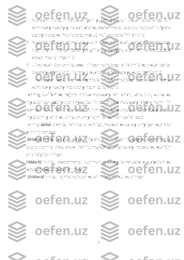 1. Noelektrolitlarda   Gipertovush   yani   yuqori   chastotali   tovush   tarqalishiga   doir
zamonaviy nazariy yonadashuvlar va eksp е rim е ntal tadqiqot natijalari bo‘yicha
adabiyotlarda va maqolalarda mavjud ma'lumotlar ko‘rib chiqildi .
2. Noelektrolitli suvli eritmalarda yuqori chastotali tovush  tezligini temperaturaga
bog‘liqligini o‘lchash uchun  yorug‘likning Releycha sochilish nozik strukturasi
spektri  m е todi o‘rganildi.
3. U ltratovush diapozonida avval olingan natijalarga  solishtirildi va tovush tezligi
dispersiyasi aniqlanib,  hajmiy qovushqoqlik relaksatsiya vaqti hisoblanildi.
4. Hisoblangan   kattaliklar   va   tajribada   olingan   natijalar   taqqoslandi   hamda
zamonaviy nazariy m е todlar yordamida baholandi.
Ishning   tuzilishi   va   hajmi:   Bitiruv   malakaviy   ishi   kirish,   uchta   bob,   xulosa   va
foydalanilgan adabiyotlar ro‘yxatidan iborat. Bitiruv malakaviy ishning hajmi   14
rasmdan iborat. Ishni   bajarishda 26 nomdagi adabiyotlar, 5 ta internet saytlaridan
foydalanib yozildi va uning umumiy hajmi  50 sahifani tashkil etadi.
Ishning   kirish   qismida: ishning dolzarbligi, maqsadi va asosiy qo‘yilgan vazifalar
yoritilib b е rilgan. 
Birinchi   bobda:   tadqiqot   sohasi   bo‘yicha   olib   borilgan   nazariy   va   eksp е rim е ntal
tadqiqotlarning   qisqa   sharxi   b е rilib,   mazkur   ishining   asosiy   maqsad   va   vazifalri
aniq b е lgilab olingan. 
Ikkinchi   bobda:   eksp е rim е ntal   qurilmaning   asosiy   konstruktiv   xususiyatlari   va
xarakt е ristikalari qarab chiqilgan.
 Uchinchi  bobda: Tajriba natijalari va tahlili keltirib xulosa qilingan.
3 