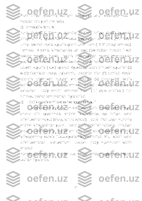 Yozib   olingan   spektrning   xatoligini   kamaytirish   uchun   spektrogrammada   4
martadan ortiq yozib olish kerak.
b) Termostatik namuna 
Bunda   diametri   40-20mm   va   balandligi   60-70mm   bo‘lgan   slindrik   kyuvetdan
qóllaymiz.     Bu   kyuveta   uchun   maxsus   tayyorlangan   termostatik   g‘ilof   kerak.
Uning  devorlari orasida suyuqlik aylanib turishi lozim (TS-24 tipidagi termostat).
Termostat     8-rasmda   ko‘rsatilgandek   uch   qavat   (devorlar)dan   iboratdir.   1-va2-
qavatlar   metaldan,   3-qavat     issiqlik   o‘tkazmaydigan   material     penoplastdan
yasalladi.   Birinchi   va     ikkinchi     devorlar     orasida   haroratni     bir     xil     ushlab
turuvchi  suyuqlik  ( suv )  aylanadi. Kyuvetadagi tadqiq qilinuvchi suyuqlikni (a)
va (b) plastinkalar   orasiga   joylashtirib,     qisqichlar   bilan   (4) qotiriladi. Kerakli
balandlik     to‘g‘rilovchi     buragich     vint   o‘rnatiladi     (9).   Qopqoq     (7)     issiqlik
saqlovchi     testolitdan     yasaladi.   Termostat     ichidagi     xarorat     (   temperatura   )
tashqaridan         oddiy     simobli     termometr     bilan       (   0.1   grads     aniqlikda   )     iloji
bo‘lmasa, Bekman termometridan  foydalaniladi.
b) Optik obektivlarni tozalash va tayyorlash usuli
Har qanday namunamizda ham sochiluvchi  muhit    maxsus  tayyorlanmagan
aniqroq   qilib   aytganimizda   sindirish   koeffisiyentiga   ega   bo‘lgan   tashqi
qo‘shiluvchilar   majvud   (chang,   kolloid   zarralar).   Hattoki   o‘rab   turgan   muhitning
sindirish   ko‘rsadgichidan   yuqori.     Tashqi   muhit   qo‘shilishi   natijasida     olinadigan
yorug‘lik     sochilishining   intensivligini   aniq   hisob–kitob   qilganimizda   sindirish
ko‘rsatgichining   statistik   fluktuatsiyasidan   ko‘proq   bo‘ladi.   Shu     sababli   tashqi
qo‘shiluvchilardan     sochuvchilarni     tozalash     jiddiy   muammolarni   keltirib
chiqaradi.
Bizning   ishimizda   optik   jihatdan   toza   bo‘lgan   ob’ektni   tayyorlashda   Martin
usulidan foydalandik. 
31 