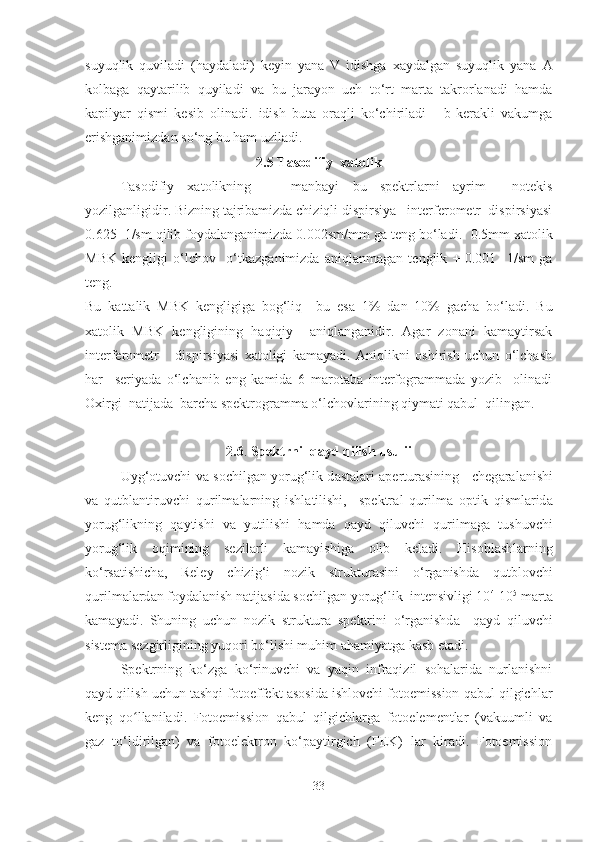 suyuqlik   quviladi   (haydaladi)   keyin   yana   V   idishga   xaydalgan   suyuqlik   yana   A
kolbaga   qaytarilib   quyiladi   va   bu   jarayon   uch   to‘rt   marta   takrorlanadi   hamda
kapilyar   qismi   kesib   olinadi.   idish   buta   oraqli   ko‘chiriladi       b-kerakli   vakumga
erishganimizdan so‘ng bu ham uziladi.
2.5 Tasodifiy  xatolik
Tasodifiy   xatolikning       manbayi   bu   spektrlarni   ayrim     notekis
yozilganligidir. Bizning tajribamizda chiziqli dispirsiya   interferometr  dispirsiyasi
0.625  1/sm qilib foydalanganimizda 0.002sm/mm ga teng bo‘ladi.   0.5mm xatolik
MBK   kengligi   o‘lchov     o‘tkazganimizda   aniqlanmagan   tenglik   +-0.001     1/sm   ga
teng.
Bu   kattalik   MBK   kengligiga   bog‘liq     bu   esa   1%   dan   10%   gacha   bo‘ladi .   Bu
xatolik   MBK   kengligining   haqiqiy     aniqlanganidir.   Agar   zonani   kamaytirsak
interferometr       dispirsiyasi   xatoligi   kamayadi.   Aniqlikni   oshirish   uchun   o‘lchash
har     seriyada   o‘lchanib   eng   kamida   6   marotaba   interfogrammada   yozib     olinadi
Oxirgi  natijada  barcha spektrogramma o‘lchovlarining qiymati qabul  qilingan.
2.6 .  Spektrni  q а yd qilish usulii
Uyg‘ о tuvchi v а   s о chilg а n yorug‘lik d а st а l а ri   а pertur а sining     cheg а r а l а nishi
va   qutbl а ntiruvchi   qurilm а l а rning   ishl а tilishi,     spektr а l   qurilm а   о ptik   qisml а rid а
yorug‘likning   q а ytishi   v а   yutilishi   hamda   q а yd   qiluvchi   qurilm а g а   tushuvchi
yorug‘lik   о qimining   sezil а rli   k а m а yishig а   о lib   kel а di.   H is о bl а shl а rning
ko‘rs а tishich а ,   Reley   chizig‘i   n о zik   struktur а sini   o‘rg а nishd а   qutbl о vchi
qurilm а l а rd а n f о yd а l а nish n а tij а sid а  s о chilg а n yorug‘lik  intensivligi 10 4
-10 5
 m а rt а
k а m а yadi.   Shuning   uchun   n о zik   struktur а   spektrini   o‘rg а nishd а     q а yd   qiluvchi
sistem а  sezgirligining yuq о ri bo‘lishi muhim  а h а miyatg а  kasb etadi.
Spektrning   ko‘zgа   ko‘rinuvchi   vа   yaqin   infrаqizil   sоhаlаridа   nurlаnishni
qаyd qilish uchun tаshqi fоtоeffekt аsоsidа ishlоvchi fоtоemissiоn qаbul qilgichlаr
keng   qo llaniladi.   Fоtоemissiоn   qаbul   qilgichlаrgа   fоtоelementlаr   (vаkuumli   vаʻ
gаz   to‘ldirilgаn)   vа   fоtоelektrоn   ko‘paytirgich   (FEK)   lаr   kirаdi.   Fоtоemissiоn
33 