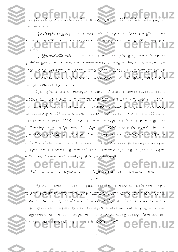 о r а liqd а   b о shq а rish  mumkin bo ladi.  ʻ k    ning qiym а ti    10 7
÷10 8
  d а n   о shm а ydi,   n-
emitterl а r s о ni.
4)Bo‘s а g‘ а   sezgirligi   -   FEK   q а yd   qil а   о l а dig а n   eng   k а m   yorug‘lik   о qimi
bil а n   o‘lch а n а di.   Bo‘s а g‘ а   sezgirligi   o‘lch а n а yotg а n   f о t о t о k   fluktu а siyasig а
b о g‘liq.
5)   Q о r о ng‘ulik   t о ki     –   emitterg а   kuchl а nish   qo‘yilg а n,   ammo   f о t о k а t о d
yoritilm а g а n  v а qtd а gi     elektr о nl а r   term о emissiyasining   n а tij а si   (FEK  elektr о dl а ri
о r а sid а gi iz о lyasiyaning muk а mm а l em а sligining n а tij а si). K а t о d term о emissiyasi
bil а n   а niql а n а dig а n   q о r о ng‘ulik   t о ki   fluktu а siyasi   FEK   bo‘s а g‘ а viy   sezgirligini
cheg а r а l о vchi  а s о siy f а kt о rdir.
Q о r о ng‘ulik   t о kini   k а m а ytirish   uchun   f о t о k а t о d   temper а tur а sini   q а ttiq
uglekisl о t а   yoki   suyuq   а z о t   temper а tur а sig а ch а   s о vutish   ker а k.   Misol   uchun,
surm а   seziyli   k а t о d   temper а tur а sini     а z о t   temper а tur а sig а ch а   p а s а ytirs а k,   uning
term о emissiyasi  10  m	
⁴ а rt а   k а m а yadi, bu es а   FEK bo‘s а g‘ а   sezgirligini 100 m а rt а
о shishig а   olib kel а di. FEKni  s о vutish term о emissiya  t о ki  f о t о t о k k а tt а ligig а   teng
bo‘lg а nd а gin а   m а qs а dg а   muv о fiq.     А g а rd а     FEKning   х ususiy   sh о vqin   d а r а j а si
yet а rlich а   kichik   bo‘ls а ,     f о t о k а t о dd а n   chiqq а n   h а r   bir   f о t о elektr о n   din о dl а rd а n
ko‘p а yib   o‘tish   his о big а   t о k   impuls   ber а di.   F о t о   q а bulqilgichd а gi   kuch а yish
j а r а yoni  st а tistik   ха r а kterg а   eg а   bo‘lishig а   q а r а m а sd а n, uning  chiqishid а gi  sign а l
to‘lig‘ich а  f о t о elektr о nl а r emissiyasi   bil an  а niql а n а di. 
2.7 Interfer о metrd а  g а z b о simini o‘zg а rtirishyord а mid а  spektrni sk а ner
qilish
Spektrni   sk а ner   qilish     spektr   s о h а sini   а jr а tuvchi   di а fr а gm а   о rq а li
tekshiril а yotg а n spektr а l interv а lning b а rch а  s о h а l а rini ketm а -ket o‘tk а zish hamda
interfer о metr     d о imiysini   o‘zg а rtirish   о rq а li   а m а lg а   о shiril а di.   Shund а   di а fr а gm а
о rq а li  а jr а tilg а n  о r а liqning spektr а l kengligi v а  m а ksimum kuz а til а yotg а n burch а k
o‘zg а rm а ydi   va   et а l о n   d о imiysi   v а   to‘lqin   uzunligining   nisbiy   o‘zg а rishi   es а
his о bg а   о lm а s а  h а m bo‘l а dig а n d а r а j а d а  kichik bo ladi.	
ʻ
35 