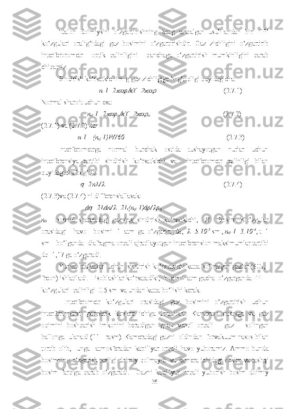 Et а l о n   d о imiysini   o‘zg а rtirishning   keng   t а rq а lg а n   usulil а rid а n   biri   FPI
ko‘zgul а ri   о r а lig‘id а gi   g а z   b о simini   o‘zg а rtirishdir.   G а z   zichligini   o‘zg а rtirib
interfer о r о metr     о ptik   q а linligini     q а nch а g а   o‘zg а rtirish   mumkinligini   q а r а b
chiq а miz.
Sindirish ko‘rs а tkichining g а z zichligig а  b о g‘liqligi quyidagicha:
                                  n-1=2 p	 kT=	                                          (2.7.1)
N о rm а l sh а r о it uchun esa:
                           n
o -1=2	
 p
o	 kT=	
o                                             (2.7.2)  
(2.7.1) v а  (2.7.2) d а n
             n-1= (n
о -1)P/760                                                             (2.7.3)
Interferоmetrgа   nоrmаl   burchаk   оstidа   tushаyotgаn   nurlаr   uchun
interferensiya   tаrtibi   sindirish   ko‘rsаtkichi   vа     interferоmetr   qаlinligi   bilаn
quyidаgichа bоg‘ liq:
              q =2 nL /	
                                                                        (2.7.4)
(2.7.3)v а  (2.7.4) ni differensi а ll а s а k:
                           dq=2Ldn/	
 =2L(n
0 -1)dp/	 p
0
n
0   -   n о rm а l   sh а r о itd а gi   g а zning   sindirish   ko‘rs а tkichi,     R   –   b о sim.   Ko‘zgul а r
о r а sid а gi    h а v о     b о simi   1   а tm  g а   o‘zg а rg а nd а ,  	
 =5.10 -5
 sm ,  n
0 -1=3.10 -4
, t=1
sm    bo‘lg а nd а   di а fr а gm а   о rq а li  а jr а til а yotg а n interferensi о n m а ksimuml а r t а rtibi
dq=1,17 g а  o‘zg а r а di.
Yupq а   et а l о nl а r  uchun  sindirish ko‘rs а tkichi k а tt а  bo‘lm а g а n g а zl а r (S О
2 , 
fre о n) ishl а til а di. His о bl а shl а r ko‘rs а t а diki,  b о sim 1  а tm g а ch а   o‘zg а rg а nd а  FPI   
ko‘zgul а ri  q а linligi  0.5 sm  v а  und а n k а tt а  bo‘lishi ker а k.
  Interfer о metr   ko‘zgul а ri   о r а sid а gi   g а z   b о simini   o‘zg а rtirish   uchun
interfer о metrni   germetik   k а mer а   ichig а   órnatiladi.   K а mer а ni   n а s о sg а   v а   g а z
о qimini   b о shq а rish   imk о nini   ber а dig а n   ign а li   ventil   о rq а li       g а z       s о ling а n
b а ll о ng а   ul а nadi (11 - r а sm). K а mer а d а gi g а zni   о ldind а n  f о rv а kuum n а s о s bil а n
t о rtib   о lib,     ung а     а tm о sfer а d а n   k а pillyar   о rq а li   h а v о   yub о ramiz.   Ammo   bund а
b о simning o‘zg а rish tezligi d о imiy q о lm а ydi   v а   k а mer а   ichid а gi b о sim v а   t а shqi
b о sim   f а rqig а   q а r а b   o‘zg а radi.     G а zni   k а pillyar   о rq а li   yub о rish   b о sim   d о imiy
36 