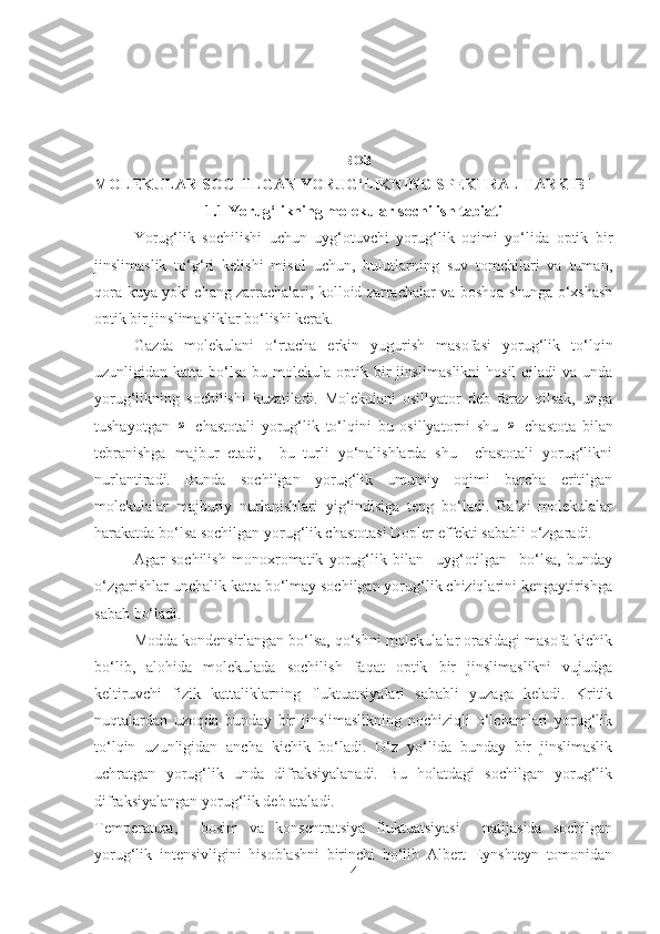 I BOB  
MOLEKULAR SOCHILGAN YORUG‘LIKNING SPEKTRAL TARKIBI
1.1 Yorug‘likning molekular sochilish tabiati
Yorug‘lik   sochilishi   uchun   uyg‘otuvchi   yorug‘lik   oqimi   yo‘lida   optik   bir
jinslimaslik   to‘g‘ri   kelishi   misol   uchun,   bulutlarning   suv   tomchilari   va   tuman,
qora-kuya yoki chang zarrachalari, kolloid zarrachalar va boshqa shunga o‘xshash
optik bir jinslimasliklar bo‘lishi kerak. 
Gazda   molekulani   o‘rtacha   erkin   yugurish   masofasi   yorug‘lik   to‘lqin
uzunligidan katta bo‘lsa bu molekula optik bir  jinslimaslikni  hosil  qiladi  va  unda
yorug‘likning   sochilishi   kuzatiladi.   Molekulani   osillyator   deb   faraz   qilsak,   unga
tushayotgan  ω   chastotali   yorug‘lik   to‘lqini   bu   osillyatorni   shu  	ω   chastota   bilan
tebranishga   majbur   etadi,     bu   turli   yo‘nalishlarda   shu     chastotali   yorug‘likni
nurlantiradi.   Bunda   sochilgan   yorug‘lik   umumiy   oqimi   barcha   eritilgan
molekulalar   majburiy   nurlanishlari   yig‘indisiga   teng   bo‘ladi.   Ba’zi   molekulalar
harakatda bo‘lsa sochilgan yorug‘lik chastotasi Dopler effekti sababli o‘zgaradi. 
Agar   sochilish   monoxromatik   yorug‘lik   bilan     uyg‘otilgan     bo‘lsa,   bunday
o‘zgarishlar unchalik katta bo‘lmay sochilgan yorug‘lik chiziqlarini kengaytirishga
sabab bo‘ladi. 
Modda kondensirlangan bo‘lsa, qo‘shni molеkulalar orasidagi masofa kichik
bo‘lib,   alohida   molеkulada   sochilish   faqat   optik   bir   jinslimaslikni   vujudga
kеltiruvchi   fizik   kattaliklarning   fluktuatsiyalari   sababli   yuzaga   keladi.   Kritik
nuqtalardan   uzoqda   bunday   bir   jinslimaslikning   nochiziqli   o‘lchamlari   yorug‘lik
to‘lqin   uzunligidan   ancha   kichik   bo‘ladi.   O‘z   yo‘lida   bunday   bir   jinslimaslik
uchratgan   yorug‘lik   unda   difraksiyalanadi.   Bu   holatdagi   sochilgan   yorug‘lik
difraksiyalangan yorug‘lik deb ataladi.
Tеmpеratura,     bosim   va   konsеntratsiya   fluktuatsiyasi     natijasida   sochilgan
yorug‘lik   intеnsivligini   hisoblashni   birinchi   bo‘lib   Albert   Eynshtеyn   tomonidan
4 