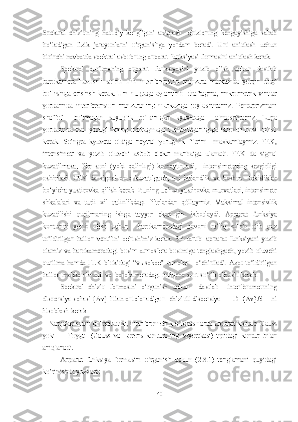 Spektr а l   chiziqning   h а qiqiy   kengligini   а niql а sh     chiziqning   keng а yishig а   s а b а b
bo‘l а dig а n   fizik   j а r а yonl а rni   o‘rg а nishg а   yordam   ber а di.   Uni   а niql а sh   uchun
birinchi n а vb а td а  spektr а l  а sb о bning  а pp а r а t funksiyasi f о rm а sini  а niql а sh ker а k. 
  Spektr а l   qurilm а ning   а pp а r а t   funksiyasini   yozib   о lish   uchun   d а stl а b
b а r о k а mer а   h а v о sini   so‘rib   о lib   interferensi о n   m а nz а r а   m а rk а zid а   yorqin   d о g‘
bo‘lishig а   erishish   ker а k.   Uni   nuqt а g а   а yl а ntirib     di а fr а gm а ,   mikr о metrik   vintl а r
yord а mid а   interferensi о n   m а nz а r а ning   m а rk а zig а   j о yl а shtir а miz.   Pent а prizm а ni
sh а ff о f     bo‘lm а g а n   suyuqlik   to‘ldirilg а n   kyuvet а ga     а lm а shtir а miz.   Lup а
yord а mid а   esa     yorug‘likning   di а fr а gm а g а   tush а yotg а nligig а   ish о nch   h о sil   qilish
ker а k.   So‘ngr а   kyuvet а   о ldig а   neytr а l   yorug‘lik   filtrini     maxkamlaymiz.   FEK,
intensimetr   v а   yozib   о luvchi   а sb о b   elektr   m а nb а ig а   ul а n а di.   FEK   d а   sign а l
kuz а tilm а s а ,   filtr   s о ni   (yoki   q а linligi)   k а m а ytiril а di,     intensimetrning   sezgirligi
о shiril а di.   FEK   d а   sign а l   а niq   kuz а tilg а ch,   uni   b а l а ndlik   v а   b о shq а     tekislikl а r
bo‘yich а   yustir о vk а   qilish kerak. Buning uchun yustir о vk а   murv а tl а ri, intensimetr
shk а l а l а ri   v а   turli   х il   q а linlikd а gi   filtrl а rd а n   qóllaymiz.   M а ksim а l   intensivlik
kuz а tilishi   qurilm а ning   ishg а   t а yyor   ek а nligini   isbotlaydi.   А pp а r а t   funksiya
k о nturini   yozib   о lish   uchun     b а r о k а mer а d а gi   h а v о ni   to‘liq   so‘rib   о lib   g а z
to‘ldirilg а n b а ll о n ventilini   ochishimiz kerak . 3-4 t а rtib    а pp а r а t funksiyani yozib
о l а miz va b а r о k а mer а d а gi b о sim   а tm о sfer а   b о simig а   tengl а shg а ch, yozib   о luvchi
qurilm а   hamd а   FEK   bl о kid а gi   “v ы s о k о e”   tumbleri     o‘chiril а di.   А z о t   to‘ldirilg а n
b а ll о n m а hk а ml а n а di v а   b а r о k а mer а d а gi  о rtiqch а   а z о t so‘rib  о lin ishi kerak.
Spektr а l   chiziq   f о rm а sini   o‘rg а nish   uchun     d а stl а b     interfer о metrning
dispersiya s о h а si {  } bil а n  а niql а n а dig а n  chiziqli dispersiya      D={  }/S    ni
hisoblash ker а k. 
    Natijalar shuni ko‘rs а t а diki, interfer о metrik o‘lch а shl а rd а   а pp а r а t k о nturi G а uss
yoki         F о ygt     (G а uss   v а   L о rens   k о nturining   svyortk а si)   tipid а gi   k о ntur   bil а n
а niql а n а di.
А pp а r а t   funksiya   f о rm а sini   o‘rg а nish   uchun   (2.8.1)   tengl а m а ni   quyid а gi
ko‘rinishd а  yoziladi:
40 