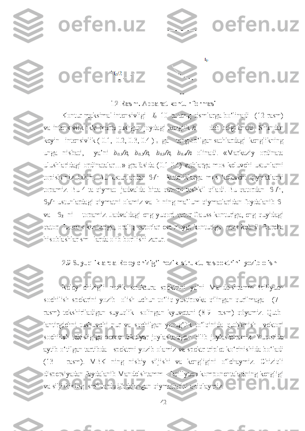 12-Rasm. Apparat kontur formasi
K о ntur   m а ksim а l   intensivligi     I
0   10   t а  teng   qisml а rg а  bo ‘ lin а di    (12- r а sm )
v а   intensivlik   ikki   m а rt а   tushg а n   j о yd а gi   kenglik   h           deb   belgil а n а di .   Shund а n
keyin     intensivlik  ( 0.1,  0.2, 0.3, 0.4 ) I
o    g а     teng   bo ‘ lg а n   s а thl а rd а gi    kenglikning
ung а   nisb а ti ,     ya ’ ni   b
0.1 / h ,   b
0.2 / h ,   b
0.3 / h ,   b
0.4 / h   о lin а di .   « M а rk а ziy   о rdin а t а
ulushl а rid а gi   о rdin а t а l а r …»   gr а f а sid а (0.1-0.4)   s а thl а rg а   m о s   keluvchi   ustunl а rni
t о p ishi miz   lozim .   Bu   ustunl а rd а n   
i / h     k а tt а likl а rg а   m о s   keluvchi   qiym а tl а rni
topamiz .   Bu   4   t а   qiym а t     jadvalda   bitt а   q а t о rni   t а shkil   qil а di .   Bu   q а t о rd а n     
1 / h ,

2 / h   ustunl а rd а gi   qiym а tni   о l а miz   v а    h   ning   m а’ lum   qiym а tl а rid а n   f о yd а l а nib   
1
v а      
2     ni         t о p а miz .   Jadvaldagi   eng   yuq о ri   q а t о r   G а uss   k о nturig а,   eng   quyid а gi
q а t о r     Lorens   k о nturig а,   о r а liq   q а t о rl а r   es а   Foygt   k о nturig а     mos   kel а di .   B а rch а
his о bl а shl а r   sm -1
  l а rd а о lib   b о rilishi   zarur .
2.9  Suyuqlikl а rd а  Reley   chizi g ‘ i   n о zik    struktur а  spektrini    yozib  о lish
Reley   chizig ‘ i   n о zik   struktur а   spektrini   ya ’ ni   M а ndelsht а mm - Brillyuen
s о chilish   spektrini   yozib     о lish   uchun   to ‘ liq   yustir о vk а   qiling а n   qurilm а g а       (7   -
r а sm )   tekshiril а dig а n   suyuqlik     s о ling а n   kyuvet а ni   (8-9–   r а sm )   q ó yamiz .   Qutb -
l а ntirgichni   tushuvchi   nur   v а   s о chilg а n   yorug ‘ lik   to ‘ lqinid а   qutbl а nish     vekt о ri
s о chilish   tekisligig а   perpendikulyar   j о yl а sh а dig а n   qilib   joylashtiramiz .   Yuq о rid а
а ytib   o ‘ tilg а n   t а rtibd а      spektrni   yozib  о l а miz   va   spektr   triplet   ko ‘ rinishid а  bo ‘ l а di
(13   –   r а sm ).   MBK   ning   nisbiy   siljishi   v а   kengligini   o ‘ lch а ymiz .   Chiziqli
dispersiyad а n   f о yd а l а nib   M а ndelsht а mm  –  Brillyuen   k о mp о nent а l а rining   kengligi
v а  siljishining    sm -1
  l а rd а  if о d а l а ng а n   qiym а tl а rini   aniqlaymiz .
42 