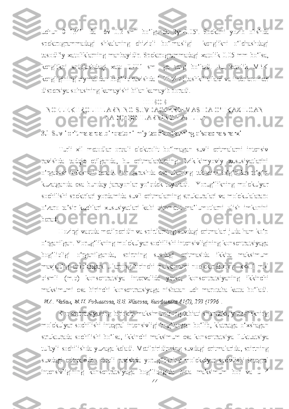 uchun    =134 о
    d а      =0.2   sm -1
  bo‘lg а nd а   2  =0.05 о
.  
Spektrni   yozib   о lishd а
spektr о gr а mm а d а gi   shk а l а ning   chiziqli   bo‘lm а sligi     kenglikni   o‘lch а shd а gi
t а s о difiy   ха t о likl а rning   m а nb а yidir.   Spektr о gr а mm а d а gi   ха t о lik   0.05   mm   bo‘ls а ,
kenglikni   а niql а shd а gi   ха t о   0.001   sm -1
  g а   teng   bo‘ladi.   Bu   ха t о lik   MBK
kengligining qiym а tid а n b о g‘liq r а vishd а  1-10 % ni t а shkil qil а di v а  interfer о metr
dispersiya s о h а sining k а m а yishi bil а n k а m а yib boradi.
III BOB 
NOELEKTROLITLARNING SUVDAGI ERITMASIDA O‘TKAZILGAN
TADQIQOTLARNING TAHLILI
3.1 Suvli eritmalarda bir qator ilmiy tadqiqotlarning qisqacha sharxi
Turli   xil   metodlar   orqali   elektrolit   bo‘lmagan   suvli   eritmalarni   intensiv
ravishda   tadqiq   etilganda,   bu   eritmalarlarning   fizik-kimyoviy   xususiyatlarini
o‘rganish   imkonini   beradi.   Bir   qarashda   esa   ularning   tabiatini   to‘g‘ridan-to‘g‘ri
kuzatganda   esa   bunday   jarayonlar   yo‘qdek   tuyuladi.     Yorug‘likning   molekulyar
sochilishi spektrlari yordamida suvli eritmalarning strukturalari va molekulalararo
o‘zaro   ta’sir   kuchlari   xususiyatlari   kabi   qimmatli   ma’lumotlarni   olish   imkonini
beradi. 
Hozirgi vaqtda metilperidin va spirtlarning suvdagi eritmalari juda ham ko‘p
o‘rganilgan. Yorug‘likning molekulyar sochilishi intensivligining konsentratsiyaga
bog‘liqligi   o‘rganilganda,   spirtning   suvdagi   eritmasida   ikkita   maksimum
mavjudligi  aniqlangan.  Ularning birinchi  maksimumi   noelektrolitning    x <0.1 mol
qismli   (m.q)   konsentratsiya   intervalida   yotsa,   konsentratsiyaning   ikkinchi
maksimumi   esa   birinchi   konsentratsiyaga   nisbatan   uch   marotaba   katta   bo‘ladi.
[ И.А. Чабан, М.Н. Родникова, В.В. Жакова, Биофизика 41(2), 293 (1996 ].
Konsentratsiyaning   birinchi   maksimumining   tabiati   shundaki ,   yorug ‘ likning
molekulyar   sochilishi   integral   intensivligi   bog ‘ langan   bo ‘ lib ,   klatratga   o ‘ xshagan
strukturada   sochilishi   bo ‘ lsa ,   ikkinchi   maksimum   esa   konsentratsiya   fluktuatsiya
tufayli   sochilishda   yuzaga   keladi .   Metilpiridinning   suvdagi   eritmalarida ,   spirtning
suvdagi   eritmasidan   farqli   ravishda   yorug ‘ likning   molekulyar   sochilishi   integral
intensivligining   konsentratsiyaga   bog ‘ liqligida   bitta   maksimum   bor   va   u   4
44 