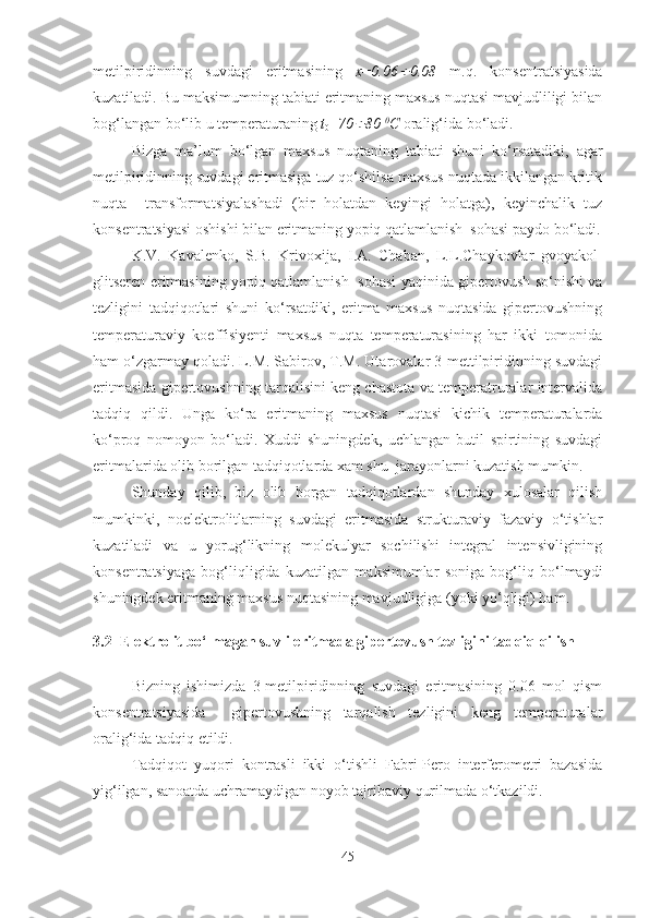 metilpiridinning   suvdagi   eritmasining   x = 0.06 0.08   m . q .   konsentratsiyasida
kuzatiladi .  Bu maksimumning tabiati eritmaning maxsus nuqtasi mavjudliligi bilan
bog‘langan bo‘lib u temperaturaning  t
0 = 70	
 80  0
C  oralig‘ida bo‘ladi.
Bizga   ma’lum   bo‘lgan   maxsus   nuqtaning   tabiati   shuni   ko‘rsatadiki,   agar
metilpiridinning suvdagi eritmasiga tuz qo‘shilsa maxsus nuqtada ikkilangan kritik
nuqta     transformatsiyalashadi   (bir   holatdan   keyingi   holatga),   keyinchalik   tuz
konsentratsiyasi oshishi bilan eritmaning yopiq qatlamlanish  sohasi paydo bo‘ladi.
K.V.   Kavalenko,   S.B.   Krivoxija,   I.A.   Chaban,   L.L.Chaykovlar   gvoyakol-
glitseren eritmasining yopiq qatlamlanish   sohasi yaqinida gipertovush so‘nishi va
tezligini   tadqiqotlari   shuni   ko‘rsatdiki,   eritma   maxsus   nuqtasida   gipertovushning
temperaturaviy   koeffisiyenti   maxsus   nuqta   temperaturasining   har   ikki   tomonida
ham o‘zgarmay qoladi. L.M. Sabirov, T.M. Utarovalar 3-mettilpiridinning suvdagi
eritmasida gipertovushning tarqalisini keng chastota va temperatruralar intervalida
tadqiq   qildi.   Unga   ko‘ra   eritmaning   maxsus   nuqtasi   kichik   temperaturalarda
ko‘proq   nomoyon   bo‘ladi.   Xuddi   shuningdek,   uchlangan   butil   spirtining   suvdagi
eritmalarida olib borilgan tadqiqotlarda xam shu  jarayonlarni kuzatish mumkin.
Shunday   qilib,   biz   olib   borgan   tadqiqotlardan   shunday   xulosalar   qilish
mumkinki,   noelektrolitlarning   suvdagi   eritmasida   strukturaviy   fazaviy   o‘tishlar
kuzatiladi   va   u   yorug‘likning   molekulyar   sochilishi   integral   intensivligining
konsentratsiyaga   bog‘liqligida   kuzatilgan   maksimumlar   soniga   bog‘liq   bo‘lmaydi
shuningdek eritmaning maxsus nuqtasining mavjudligiga (yoki yo‘qligi) ham. 
3.2    Elektrolit bo‘lmagan suvli eritmada gipertovush tezligini tadqiq qilish
Bizning   ishimizda   3-metilpiridinning   suvdagi   eritmasining   0.06   mol   qism
konsentratsiyasida     gipertovushning   tarqalish   tezligini   keng   temperaturalar
oralig‘ida tadqiq etildi. 
Tadqiqot   yuqori   kontrasli   ikki   o‘tishli   Fabri-Pero   interferometri   bazasida
yig‘ilgan, sanoatda uchramaydigan noyob tajribaviy qurilmada o‘tkazildi.  
45 